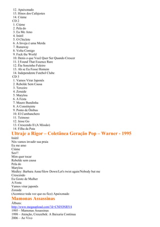 12. Apaixonado
13. Hinos dos Cafajestes
14. Ciúme
CD 2
1. Ciúme
2. Pela do
3. Eu Me Amo
4. Inútil
5. O Chiclete
6. A Inveja é uma Merda
7. Runaway
8. Volta Comigo
9. Fuck the World
10. Denis o que Você Quer Ser Quando Crescer
11. I Found That Essence Rare
12. Êta Sonzinho Fuleiro
13. Ah se Eu Fosse Homem
14. Independente Futebol Clube
CD 3
1. Vamos Virar Japonês
2. Rebelde Sem Causa
3. Terceiro
4. Zoraide
5. Marylou
6. A Festa
7. Mauro Bundinha
8. A Constituinte
9. Ponto de Ônibus
10. El Cumbanchero
11. Teimoso
12. Jesse Go
13. Crescendo II (A Missão)
14. Filha da Puta
Ultraje a Rigor – Coletânea Geração Pop – Warner - 1995
Inútil
Nós vamos invadir sua praia
Eu me amo
Ciúme
Seo!!
Mim quer tocar
Rebelde sem causa
Pela do
Marylou
Medley: Barbara Anne/Slow Down/Let's twist again/Nobody but me
Crescendo
Eu Gosto de Mulher
A Festa
Vamos virar japonês
Zoraide
(Acontece toda vez que eu fico) Apaixonado
Mamonas Assassinas
Álbuns:
http://www.megaupload.com/?d=CNFONRV4
1995 – Mamonas Assassinas
1998 – Atenção, Creuzebek: A Baixaria Continua
2006 – Ao Vivo
 