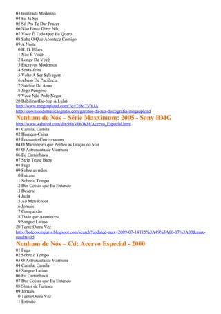 03 Gurizada Medonha
04 Eu Já Sei
05 Só Pra Te Dar Prazer
06 Não Basta Dizer Não
07 Você É Tudo Que Eu Quero
08 Sabe O Que Acontece Comigo
09 À Noite
10 H. D. Blues
11 Não É Você
12 Longe De Você
13 Escravos Modernos
14 Sexta-feira
15 Volte A Ser Selvagem
16 Abuso De Paciência
17 Satélite Do Amor
18 Jogo Perigoso
19 Você Não Pode Negar
20 Babilina (Be-bop A Lula)
http://www.megaupload.com/?d=T6M7VYJA
http://downloadsmusicasgratis.com/garotos-da-rua-discografia-megaupload
Nenhum de Nós – Série Maxximum: 2005 - Sony BMG
http://www.4shared.com/dir/98uVDsWM/Acervo_Especial.html
01 Camila, Camila
02 Homens-Caixa
03 Enquanto Conversamos
04 O Marinheiro que Perdeu as Graças do Mar
05 O Astronauta de Mármore
06 Eu Caminhava
07 Strip Tease Baby
08 Fuga
09 Sobre as mãos
10 Estrano
11 Sobre o Tempo
12 Das Coisas que Eu Entendo
13 Deserto
14 Julia
15 Ao Meu Redor
16 Jornais
17 Compaixão
18 Tudo que Aconteceu
19 Sangue Latino
20 Tente Outra Vez
http://botecoemparis.blogspot.com/search?updated-max=2009-07-14T15%3A49%3A00-07%3A00&max-
results=15
Nenhum de Nós – Cd: Acervo Especial - 2000
01 Fuga
02 Sobre o Tempo
03 O Astronauta de Mármore
04 Camila, Camila
05 Sangue Latino
06 Eu Caminhava
07 Das Coisas que Eu Entendo
08 Sinais de Fumaça
09 Jornais
10 Tente Outra Vez
11 Extraño
 