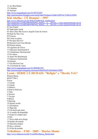 12 Ao Meu Redor
13 Cardume
14 Animais
http://www.megaupload.com/?d=6IYTL69V
http://poeiraecantos.blogspot.com/search/label/Nenhum%20de%20N%C3%B3s%2FRS
Kid Abelha - 2 É Demais! – 1997
http://www.4shared.com/dir/WKnYNZB5/Kid_Abelha.html
http://rapidshare.com/files/88705304/Kis_Abelha_-_2___Demais_1_www.sapodownloads.net.rar
http://rapidshare.com/files/88707667/Kis_Abelha_-_2___Demais_2_www.sapodownloads.net.rar
01 Seu Espiao
02 Nada tanto assim
03 Alice (Nao Me Escreva Aquela Carta de Amor)
04 Hoje Eu Nao Vou
05 Fixacao
06 Como eu quero
07 Por Que Nao Eu?
08 Homem Com Uma Missão
09 Pintura Intima
10 Lagrimas de Chuva
11 Educacao Sentimental II
12 Conspiracao Internacional
13 Os outros
14 Amor Por Retribuição
15 Educacao Sentimental
16 Garotos
17 Um Dia Em Cem
18 A Formula do Amor
http://www.megaupload.com/?d=MX9H1T5U
http://poeiraecantos.blogspot.com/search/label/Kid%20Abelha%2FRJ
Leoni - SÉRIE 2 É DEMAIS: "Religio" e "Heróis Três"
Warner Music
063017798-2
Faixas
1 Contato
2 Criação
3 Silêncio
4 Hunt to feed you
5 Tank
6 Narciso
7 Tzu-jan
8 Beleza
9 Dancing
10 Sujeito oculto
11 Greenpiece
12 Diga não
13 Um herói que mata
14 A canção da despedida
15 O que eu sempre quis
16 Rio
17 Nova onda nova droga
18 Senhor do mundo
19 Sinal dos tempos
20 Seo e certezas
21 O fim da estrada
Tribalistas – EMI – 2005 – Marisa Monte
http://www.4shared.com/dir/TvxinPHs/Marisa_Monte.html
 