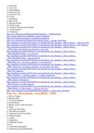 1. Carnavália
2. Um A Um
3. Velha Infância
4. Passe Em Casa
5. O Amor É Feio
6. É Você
7. Carnalismo
8. Mary Cristo
9. Anjo Da Guarda
10. Lá De Longe
11. Pecado É Lhe Deixar De Molho
12. Já Sei Namorar
13. Tribalistas
http://www.4shared.com/file/hG1cCKRa/Tribalistas_-_Tribalistas.html
http://search.4shared.com/q/BBQD/1/archive/Tribalistas
http://downloadsmusicasgratis.com/tribalistas-tribalistas
http://www.4shared.com/dir/hucn7yWo/Marisa_Monte_-_Infinito_Partic.html
http://rapidshare.com/files/260712632/www.therebels.biz_By_Mundum__Marisa_Monte_-_1989_M_M.rar
http://rapidshare.com/files/260744340/www.therebels.biz_By_Mundum__Marisa_Monte_-_1991_Mais.rar
http://rapidshare.com/files/260753308/www.therebels.biz_By_Mundum__Marisa_Monte_-
_1994_Verde_anil_amarelo_cor_de_rosa_e_carv_o.rar
http://rapidshare.com/files/260756337/www.therebels.biz_By_Mundum__Marisa_Monte_-
_1996_Barulhinho_Bom_-_Ao_Vivo.rar
http://rapidshare.com/files/260758249/www.therebels.biz_By_Mundum__Marisa_Monte_-
_1996_Barulhinho_Bom_-_Em_Est_dio.rar
http://rapidshare.com/files/260774169/www.therebels.biz_By_Mundum__Marisa_Monte_-
_2000_Mem_rias__Cr_nicas_e_Declara__es_de_Amor.rar
http://rapidshare.com/files/260765296/www.therebels.biz_By_Mundum__Marisa_Monte_-
_2000__Mem_rias__Cr_nicas_e_Declara__es_de_Amor__ao_vivo_
http://rapidshare.com/files/260777096/www.therebels.biz_By_Mundum__Marisa_Monte_-
_2001_CD_single.rar
http://rapidshare.com/files/260781106/www.therebels.biz_By_Mundum__Marisa_Monte_-
_2002_Tribalistas_-_Carlinhos_Brown_-_Arnaldo_Antunes.rar
http://rapidshare.com/files/260794632/www.therebels.biz_By_Mundum__Marisa_Monte_-
_2006_Infinito_Particular.rar
http://rapidshare.com/files/260798699/www.therebels.biz_By_Mundum__Marisa_Monte_-
_2006_Universo_ao_meu_redor.rar
http://rapidshare.com/files/260801121/www.therebels.biz_By_Mundum__Marisa_Monte_-
_2008_Infinito_ao_Meu_Redor_-__CD_ao_vivo_.rar
http://www.4shared.com/get/8bd9OK9f/Marisa_Monte_-_Verde_Anil_Amar.html
Pato Fu - Maxximum - SonyBMG - 2005
1. Sobre o Tempo
2. Ring My Bell
3. A Volta do Boêmio
4. Gol de Quem?
5. Mamãe Ama é o Meu Revólver
6. Pinga
7. Antes que Seja Tarde
8. Televisão de Cachorro
9. Canção pra Você Viver Mais
10. Made in Japan
11. Isopor
12. Imperfeito
13. Perdendo Dentes
14. Eu
15. Ando Meio Desligado
16. Rotomusic de Liquidificapum
 