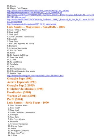 17. Depois
18. Ploquet Pluft Nhoque
http://hotfile.com/dl/69669584/1ad9d0c/duck_www.BaixarMp3.net_.rar.html
http://rapidshare.com/files/161880760/Pato_Fu_-_2005_Maxximum.rar
http://hotfile.com/dl/76667770/bf843a3/By_TatiFenris...Pato.Fu...1999O_Essencia.de.Patu.Fu.P1...www.TH
EREBELS.biz.rar.html
http://hotfile.com/dl/76667756/7838458/By_TatiFenris...1999_O_Essencial_de_Patu_Fu_P2...www.THERE
BELS.biz.rar.html
http://botecoemparis.blogspot.com/2009_06_01_archive.html
Lulu Santos – Maxximum - SonyBMG - 2005
1. Toda Forma de Amor
2. Cadê Você ?
3. Tudo Igual
4. Assim Caminha a Humanidade
5. Condição
6. Tudo Bem
7. Um Certo Alguém ( Ao Vivo )
8. Brumário
9. Aviso aos Navegantes
10. Um Pro Outro
11. Sereia
12. De Repente Califórnia
13. Tudo com Você
14. A Cura
15. Se Você Pensa
16. Satisfação
17. Casa
18. Hyperconectividade
19. O Descobridor dos Sete Mares
20. Dancin' Days
http://poeiraecantos.blogspot.com/search/label/Lulu%20Santos%2FRJ
Geração Pop (1993)
Acervo Especial (1993)
Geração Pop 2 (1995)
O Melhor da Música! (1998)
E-collection (2000)
Warner 25 anos (2001)
Perfil (2004)
Lulu Santos – Série Focus - 1999
 1. Toda Forma de Amor
 2. Cadê Você?
 3. Tudo Igual
 4. Assim Caminha a Humanidade
 5. Condição
 6. Tudo Bem
 7. Um Certo Alguém
 8. Brumário
 9. Aviso aos Navegantes
 10. Um pro Outro
 11. Sereia
 12. De Repente Califórnia
 13. Tudo Com Você
 14. A Cura
 