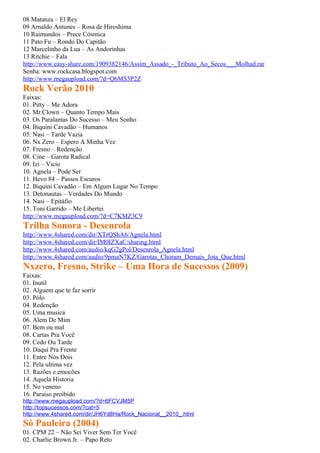 08 Matanza – El Rey
09 Arnaldo Antunes – Rosa de Hiroshima
10 Raimundos – Prece Cósmica
11 Pato Fu – Rondo Do Capitão
12 Marcelinho da Lua – As Andorinhas
13 Ritchie – Fala
http://www.easy-share.com/1909382146/Assim_Assado_-_Tributo_Ao_Secos___Molhad.rar
Senha: www.rockcasa.blogspot.com
http://www.megaupload.com/?d=Q6MS5P2Z
Rock Verão 2010
Faixas:
01. Pitty – Me Adora
02. Mr.Clown – Quanto Tempo Mais
03. Os Paralamas Do Sucesso – Meu Sonho
04. Biquini Cavadão – Humanos
05. Nasi – Tarde Vazia
06. Nx Zero – Espero A Minha Vez
07. Fresno – Redenção
08. Cine – Garota Radical
09. Izi – Vicio
10. Agnela – Pode Ser
11. Hevo 84 – Passos Escuros
12. Biquini Cavadão – Em Algum Lugar No Tempo
13. Detonautas – Verdades Do Mundo
14. Nasi – Epitáfio
15. Toni Garrido – Me Libertei
http://www.megaupload.com/?d=C7KMZ3C9
Trilha Sonora - Desenrola
http://www.4shared.com/dir/XTrQShA6/Agnela.html
http://www.4shared.com/dir/IM0IZXaC/sharing.html
http://www.4shared.com/audio/kqG2gPol/Desenrola_Agnela.html
http://www.4shared.com/audio/9pmaN7KZ/Garotas_Choram_Demais_Jota_Que.html
Nxzero, Fresno, Strike – Uma Hora de Sucessos (2009)
Faixas:
01. Inutil
02. Alguem que te faz sorrir
03. Pólo
04. Redenção
05. Uma musica
06. Alem De Mim
07. Bem ou mal
08. Cartas Pra Você
09. Cedo Ou Tarde
10. Daqui Pra Frente
11. Entre Nós Dois
12. Pela ultima vez
13. Razões e emocões
14. Aquela Historia
15. No veneno
16. Paraiso proibido
http://www.megaupload.com/?d=6FCVJM5P
http://topsucessos.com/?cat=5
http://www.4shared.com/dir/JH6Yd8Ha/Rock_Nacional__2010_.html
Só Pauleira (2004)
01. CPM 22 – Não Sei Viver Sem Ter Você
02. Charlie Brown Jr. – Papo Reto
 