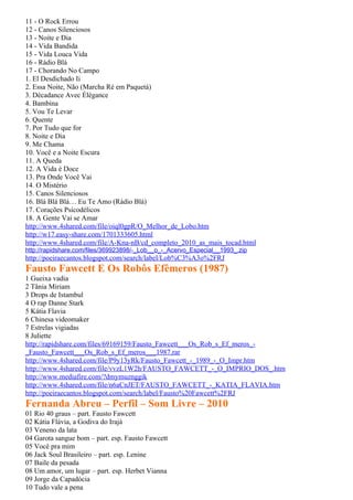 11 - O Rock Errou
12 - Canos Silenciosos
13 - Noite e Dia
14 - Vida Bandida
15 - Vida Louca Vida
16 - Rádio Blá
17 - Chorando No Campo
1. El Desdichado Ii
2. Essa Noite, Não (Marcha Ré em Paquetá)
3. Décadance Avec Élégance
4. Bambina
5. Vou Te Levar
6. Quente
7. Por Tudo que for
8. Noite e Dia
9. Me Chama
10. Você e a Noite Escura
11. A Queda
12. A Vida é Doce
13. Pra Onde Você Vai
14. O Mistério
15. Canos Silenciosos
16. Blá Blá Blá… Eu Te Amo (Rádio Blá)
17. Corações Psicodélicos
18. A Gente Vai se Amar
http://www.4shared.com/file/oiql0gpR/O_Melhor_de_Lobo.htm
http://w17.easy-share.com/1701333605.html
http://www.4shared.com/file/A-Kna-nB/cd_completo_2010_as_mais_tocad.html
http://rapidshare.com/files/369923898/-_Lob__o_-_Acervo_Especial__1993_.zip
http://poeiraecantos.blogspot.com/search/label/Lob%C3%A3o%2FRJ
Fausto Fawcett E Os Robôs Efêmeros (1987)
1 Gueixa vadia
2 Tânia Miriam
3 Drops de Istambul
4 O rap Danne Stark
5 Kátia Flavia
6 Chinesa videomaker
7 Estrelas vigiadas
8 Juliette
http://rapidshare.com/files/69169159/Fausto_Fawcett___Os_Rob_s_Ef_meros_-
_Fausto_Fawcett___Os_Rob_s_Ef_meros___1987.rar
http://www.4shared.com/file/P9y13yRk/Fausto_Fawcett_-_1989_-_O_Impr.htm
http://www.4shared.com/file/vvzL1W2h/FAUSTO_FAWCETT_-_O_IMPRIO_DOS_.htm
http://www.mediafire.com/?dmymuznggik
http://www.4shared.com/file/n6aCnJET/FAUSTO_FAWCETT_-_KATIA_FLAVIA.htm
http://poeiraecantos.blogspot.com/search/label/Fausto%20Fawcett%2FRJ
Fernanda Abreu – Perfil – Som Livre – 2010
01 Rio 40 graus – part. Fausto Fawcett
02 Kátia Flávia, a Godiva do Irajá
03 Veneno da lata
04 Garota sangue bom – part. esp. Fausto Fawcett
05 Você pra mim
06 Jack Soul Brasileiro – part. esp. Lenine
07 Baile da pesada
08 Um amor, um lugar – part. esp. Herbet Vianna
09 Jorge da Capadócia
10 Tudo vale a pena
 