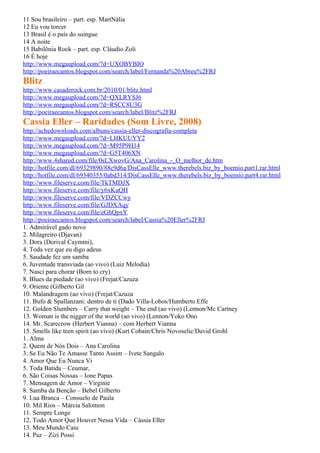 11 Sou brasileiro – part. esp. MartNália
12 Eu vou torcer
13 Brasil é o país do suingue
14 A noite
15 Babilônia Rock – part. esp. Cláudio Zoli
16 É hoje
http://www.megaupload.com/?d=UXOBYBIO
http://poeiraecantos.blogspot.com/search/label/Fernanda%20Abreu%2FRJ
Blitz
http://www.casaderock.com.br/2010/01/blitz.html
http://www.megaupload.com/?d=QXLRYSJ6
http://www.megaupload.com/?d=RSCC8U3G
http://poeiraecantos.blogspot.com/search/label/Blitz%2FRJ
Cassia Eller – Raridades (Som Livre, 2008)
http://achedownloads.com/albuns/cassia-eller-discografia-completa
http://www.megaupload.com/?d=LHKUUYY2
http://www.megaupload.com/?d=M95P9H14
http://www.megaupload.com/?d=G5T406XN
http://www.4shared.com/file/0sLXwovG/Ana_Carolina_-_O_melhor_de.htm
http://hotfile.com/dl/69329890/88c9d6a/DisCassElle_www.therebels.biz_by_boemio.part1.rar.html
http://hotfile.com/dl/69340355/0abd314/DisCassElle_www.therebels.biz_by_boemio.part4.rar.html
http://www.fileserve.com/file/TkTMDJX
http://www.fileserve.com/file/y6xKuQH
http://www.fileserve.com/file/VDZCCwy
http://www.fileserve.com/file/GJDXAqy
http://www.fileserve.com/file/eGhQpxY
http://poeiraecantos.blogspot.com/search/label/Cassia%20Eller%2FRJ
1. Admirável gado novo
2. Milagreiro (Djavan)
3. Dora (Dorival Caymmi),
4. Toda vez que eu digo adeus
5. Saudade fez um samba
6. Juventude transviada (ao vivo) (Luiz Melodia)
7. Nasci para chorar (Born to cry)
8. Blues da piedade (ao vivo) (Frejat/Cazuza
9. Oriente (Gilberto Gil
10. Malandragem (ao vivo) (Frejat/Cazuza
11. Bufo & Spallanzani: dentro de ti (Dado Villa-Lobos/Humberto Effe
12. Golden Slumbers – Carry that weight – The end (ao vivo) (Lennon/Mc Cartney
13. Woman is the nigger of the world (ao vivo) (Lennon/Yoko Ono
14. Mr. Scarecrow (Herbert Vianna) – com Herbert Vianna
15. Smells like teen spirit (ao vivo) (Kurt Cobain/Chris Novoselic/David Grohl
1. Alma
2. Quem de Nós Dois – Ana Carolina
3. Se Eu Não Te Amasse Tanto Assim – Ivete Sangalo
4. Amor Que Eu Nunca Vi
5. Toda Batida – Ceumar,
6. São Coisas Nossas – Ione Papas
7. Mensagem de Amor – Virginie
8. Samba da Benção – Bebel Gilberto
9. Lua Branca – Consuelo de Paula
10. Mil Rios – Márcia Salomon
11. Sempre Longe
12. Todo Amor Que Houver Nessa Vida – Cássia Eller
13. Meu Mundo Caiu
14. Paz – Zizi Possi
 