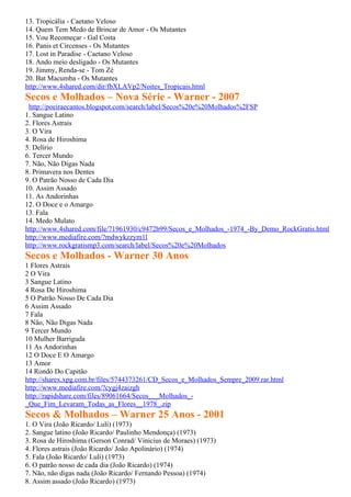 13. Tropicália - Caetano Veloso
14. Quem Tem Medo de Brincar de Amor - Os Mutantes
15. Vou Recomeçar - Gal Costa
16. Panis et Circenses - Os Mutantes
17. Lost in Paradise - Caetano Veloso
18. Ando meio desligado - Os Mutantes
19. Jimmy, Renda-se - Tom Zé
20. Bat Macumba - Os Mutantes
http://www.4shared.com/dir/fbXLAVp2/Noites_Tropicais.html
Secos e Molhados – Nova Série - Warner - 2007
 http://poeiraecantos.blogspot.com/search/label/Secos%20e%20Molhados%2FSP
1. Sangue Latino
2. Flores Astrais
3. O Vira
4. Rosa de Hiroshima
5. Delírio
6. Tercer Mundo
7. Não, Não Digas Nada
8. Primavera nos Dentes
9. O Patrão Nosso de Cada Dia
10. Assim Assado
11. As Andorinhas
12. O Doce e o Amargo
13. Fala
14. Medo Mulato
http://www.4shared.com/file/71961930/c9472b99/Secos_e_Molhados_-1974_-By_Demo_RockGratis.html
http://www.mediafire.com/?mdwykzzym1l
http://www.rockgratismp3.com/search/label/Secos%20e%20Molhados
Secos e Molhados - Warner 30 Anos
1 Flores Astrais
2 O Vira
3 Sangue Latino
4 Rosa De Hiroshima
5 O Patrão Nosso De Cada Dia
6 Assim Assado
7 Fala
8 Não, Não Digas Nada
9 Tercer Mundo
10 Mulher Barriguda
11 As Andorinhas
12 O Doce E O Amargo
13 Amor
14 Rondó Do Capitão
http://sharex.xpg.com.br/files/5744373261/CD_Secos_e_Molhados_Sempre_2009.rar.html
http://www.mediafire.com/?cygj4zaizgh
http://rapidshare.com/files/89061664/Secos___Molhados_-
_Que_Fim_Levaram_Todas_as_Flores__1978_.zip
Secos & Molhados – Warner 25 Anos - 2001
1. O Vira (João Ricardo/ Luli) (1973)
2. Sangue latino (João Ricardo/ Paulinho Mendonça) (1973)
3. Rosa de Hiroshima (Gerson Conrad/ Vinicius de Moraes) (1973)
4. Flores astrais (João Ricardo/ João Apolinário) (1974)
5. Fala (João Ricardo/ Luli) (1973)
6. O patrão nosso de cada dia (João Ricardo) (1974)
7. Não, não digas nada (João Ricardo/ Fernando Pessoa) (1974)
8. Assim assado (João Ricardo) (1973)
 