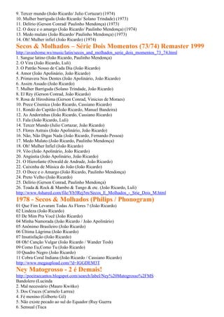9. Tercer mundo (João Ricardo/ Julio Cortazar) (1974)
10. Mulher barriguda (João Ricardo/ Solano Trindade) (1973)
11. Delírio (Gerson Conrad/ Paulinho Mendonça) (1973)
12. O doce e o amargo (João Ricardo/ Paulinho Mendonça) (1974)
13. Medo mulato (João Ricardo/ Paulinho Mendonça) (1973)
14. Oh! Mulher infiel (João Ricardo) (1974)
Secos & Molhados – Série Dois Momentos (73/74) Remaster 1999
http://avaxhome.ws/music/latin/secos_and_molhados_serie_dois_momentos_73_74.html
1. Sangue latino (João Ricardo, Paulinho Mendonça)
2. O Vira (João Ricardo, Luli)
3. O Patrão Nosso de Cada Dia (João Ricardo)
4. Amor (João Apolinário, João Ricardo)
5. Primavera Nos Dentes (João Apolinário, João Ricardo)
6. Assim Assado (João Ricardo)
7. Mulher Barriguda (Solano Trindade, João Ricardo)
8. El Rey (Gerson Conrad, João Ricardo)
9. Rosa de Hiroshima (Gerson Conrad, Vinicius de Moraes)
10. Prece Cósmica (João Ricardo, Cassiano Ricardo)
11. Rondó do Capitão (João Ricardo, Manuel Bandeira)
12. As Andorinhas (João Ricardo, Cassiano Ricardo)
13. Fala (João Ricardo, Luli)
14. Tercer Mundo (Julio Cortazar, João Ricardo)
15. Flores Astrais (João Apolinário, João Ricardo)
16. Não, Não Digas Nada (João Ricardo, Fernando Pessoa)
17. Medo Mulato (João Ricardo, Paulinho Mendonça)
18. Oh! Mulher Infiel (João Ricardo)
19. Vôo (João Apolinário, João Ricardo)
20. Angústia (João Apolinário, João Ricardo)
21. O Hierofante (Oswald de Andrade, João Ricardo)
22. Caixinha de Música do João (João Ricardo)
23. O Doce e o Amargo (João Ricardo, Paulinho Mendonça)
24. Preto Velho (João Ricardo)
25. Delírio (Gerson Conrad, Paulinho Mendonça)
26. Toada & Rock & Mambo & Tango & etc. (João Ricardo, Luli)
http://www.4shared.com/file/Yb3Rej5m/Secos_E_Molhados_-_Srie_Dois_M.html
1978 - Secos & Molhados (Philips / Phonogram)
01 Que Fim Levaram Todas As Flores ? (João Ricardo)
02 Lindeza (João Ricardo)
03 De Mim Pra Você (João Ricardo)
04 Minha Namorada (João Ricardo / João Apolinário)
05 Anônimo Brasileiro (João Ricardo)
06 Última Lágrima (João Ricardo)
07 Insatisfação (João Ricardo)
08 Oh! Canção Vulgar (João Ricardo / Wander Tosh)
09 Como Eu,Como Tu (João Ricardo)
10 Quadro Negro (João Ricardo)
11 Cobra Coral Indiana (João Ricardo / Cassiano Ricardo)
http://www.megaupload.com/?d=IGGDEM3T
Ney Matogrosso - 2 é Demais!
http://poeiraecantos.blogspot.com/search/label/Ney%20Matogrosso%2FMS
Bandolero (Lucinda
2. Mal necessário (Mauro Kwitko)
3. Dos Cruces (Carmelo Larrea)
4. Fé menino (Gilberto Gil)
5. Não existe pecado ao sul do Equador (Ruy Guerra
6. Sensual (Tuca
 