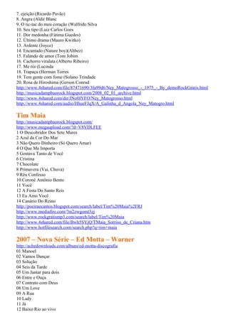 7. ejeição (Ricardo Pavão)
8. Angra (Aldir Blanc
9. O tic-tac do meu coração (Walfrido Silva
10. Seu tipo (Luiz Carlos Goes
11. Dor medonha (Fátima Guedes)
12. Último drama (Mauro Kwitko)
13. Ardente (Joyce)
14. Encantado (Nature boy)(Ahbez)
15. Falando de amor (Tom Jobim
16. Cachorro viralata (Alberto Ribeiro)
17. Me rói (Lucinda
18. Trapaça (Herman Torres
19. Tem gente com fome (Solano Trindade
20. Rosa de Hiroshima (Gerson Conrad
http://www.4shared.com/file/87471690/3fa99d6/Ney_Matogrosso_-_1975_-_By_demoRockGratis.html
http://musicadampbaorock.blogspot.com/2008_02_01_archive.html
http://www.4shared.com/dir/JNo0IYFO/Ney_Matogrosso.html
http://www.4shared.com/audio/HhueFJqX/A_Galinha_d_Angola_Ney_Matogro.html

Tim Maia
http://musicadampbaorock.blogspot.com/
http://www.megaupload.com/?d=V8VDLFEE
1 O Descobridor Dos Sete Mares
2 Azul da Cor Do Mar
3 Não Quero Dinheiro (Só Quero Amar)
4 O Que Me Importa
5 Gostava Tanto de Você
6 Cristina
7 Chocolate
8 Primavera (Vai, Chuva)
9 Réu Confesso
10 Coroné Antônio Bento
11 Você
12 A Festa Do Santo Reis
13 Eu Amo Você
14 Canário Do Reino
http://poeiraecantos.blogspot.com/search/label/Tim%20Maia%2FRJ
http://www.mediafire.com/?m2zwgomt3zj
http://www.rockgratismp3.com/search/label/Tim%20Maia
http://www.4shared.com/file/Bwh5SYjQ/TMaia_Sorriso_de_Criana.htm
http://www.hotfilesearch.com/search.php?q=tim+maia

2007 – Nova Série – Ed Motta – Warner
http://achedownloads.com/albuns/ed-motta-discografia
01 Manoel
02 Vamos Dançar
03 Solução
04 Seis da Tarde
05 Um Jantar para dois
06 Entre e Ouça
07 Contrato com Deus
08 Um Love
09 A Rua
10 Lady
11 Já
12 Baixo Rio ao vivo
 