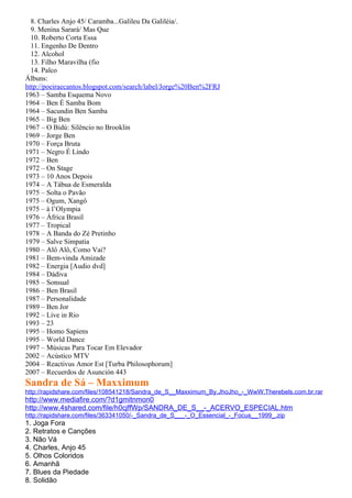 8. Charles Anjo 45/ Caramba...Galileu Da Galiléia/.
  9. Menina Sarará/ Mas Que
  10. Roberto Corta Essa
  11. Engenho De Dentro
  12. Alcohol
  13. Filho Maravilha (fio
  14. Palco
Álbuns:
http://poeiraecantos.blogspot.com/search/label/Jorge%20Ben%2FRJ
1963 – Samba Esquema Novo
1964 – Ben É Samba Bom
1964 – Sacundin Ben Samba
1965 – Big Ben
1967 – O Bidú: Silêncio no Brooklin
1969 – Jorge Ben
1970 – Força Bruta
1971 – Negro É Lindo
1972 – Ben
1972 – On Stage
1973 – 10 Anos Depois
1974 – A Tábua de Esmeralda
1975 – Solta o Pavão
1975 – Ogum, Xangô
1975 – à l’Olympia
1976 – África Brasil
1977 – Tropical
1978 – A Banda do Zé Pretinho
1979 – Salve Simpatia
1980 – Alô Alô, Como Vai?
1981 – Bem-vinda Amizade
1982 – Energia [Audio dvd]
1984 – Dádiva
1985 – Sonsual
1986 – Ben Brasil
1987 – Personalidade
1989 – Ben Jor
1992 – Live in Rio
1993 – 23
1995 – Homo Sapiens
1995 – World Dance
1997 – Músicas Para Tocar Em Elevador
2002 – Acústico MTV
2004 – Reactivus Amor Est [Turba Philosophorum]
2007 – Recuerdos de Asunción 443
Sandra de Sá – Maxximum
http://rapidshare.com/files/108541218/Sandra_de_S__Maxximum_By.JhoJho_-_WwW.Therebels.com.br.rar
http://www.mediafire.com/?d1gmitnmon0
http://www.4shared.com/file/h0cjffWp/SANDRA_DE_S__-_ACERVO_ESPECIAL.htm
http://rapidshare.com/files/363341050/-_Sandra_de_S___-_O_Essencial_-_Focus__1999_.zip
1. Joga Fora
2. Retratos e Canções
3. Não Vá
4. Charles, Anjo 45
5. Olhos Coloridos
6. Amanhã
7. Blues da Piedade
8. Solidão
 