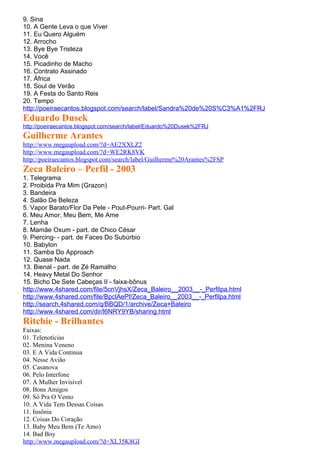 9. Sina
10. A Gente Leva o que Viver
11. Eu Quero Alguém
12. Arrocho
13. Bye Bye Tristeza
14. Você
15. Picadinho de Macho
16. Contrato Assinado
17. África
18. Soul de Verão
19. A Festa do Santo Reis
20. Tempo
http://poeiraecantos.blogspot.com/search/label/Sandra%20de%20S%C3%A1%2FRJ
Eduardo Dusek
http://poeiraecantos.blogspot.com/search/label/Eduardo%20Dusek%2FRJ
Guilherme Arantes
http://www.megaupload.com/?d=AE2XXLZ2
http://www.megaupload.com/?d=WE2RK8VK
http://poeiraecantos.blogspot.com/search/label/Guilherme%20Arantes%2FSP
Zeca Baleiro – Perfil - 2003
1. Telegrama
2. Proibida Pra Mim (Grazon)
3. Bandeira
4. Salão De Beleza
5. Vapor Barato/Flor Da Pele - Pout-Pourri- Part. Gal
6. Meu Amor, Meu Bem, Me Ame
7. Lenha
8. Mamãe Oxum - part. de Chico César
9. Piercing- - part. de Faces Do Subúrbio
10. Babylon
11. Samba Do Approach
12. Quase Nada
13. Bienal - part. de Zé Ramalho
14. Heavy Metal Do Senhor
15. Bicho De Sete Cabeças II - faixa-bônus
http://www.4shared.com/file/5cnVjhsX/Zeca_Baleiro__2003__-_Perfilpa.html
http://www.4shared.com/file/BpclAePf/Zeca_Baleiro__2003__-_Perfilpa.html
http://search.4shared.com/q/BBQD/1/archive/Zeca+Baleiro
http://www.4shared.com/dir/l6NRY9YB/sharing.html
Ritchie - Brilhantes
Faixas:
01. Telenotícias
02. Menina Veneno
03. E A Vida Continua
04. Nesse Avião
05. Casanova
06. Pelo Interfone
07. A Mulher Invisível
08. Bons Amigos
09. Só Pra O Vento
10. A Vida Tem Dessas Coisas
11. Insônia
12. Coisas Do Coração
13. Baby Meu Bem (Te Amo)
14. Bad Boy
http://www.megaupload.com/?d=XL35K8GI
 
