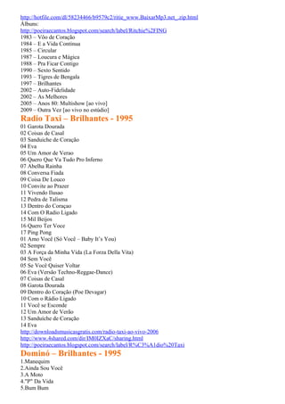 http://hotfile.com/dl/58234466/b9579c2/ritie_www.BaixarMp3.net_.zip.html
Álbuns:
http://poeiraecantos.blogspot.com/search/label/Ritchie%2FING
1983 – Vôo de Coração
1984 – E a Vida Continua
1985 – Circular
1987 – Loucura e Mágica
1988 – Pra Ficar Contigo
1990 – Sexto Sentido
1993 – Tigres de Bengala
1997 – Brilhantes
2002 – Auto-Fidelidade
2002 – As Melhores
2005 – Anos 80: Multishow [ao vivo]
2009 – Outra Vez [ao vivo no estúdio]
Radio Taxi – Brilhantes - 1995
01 Garota Dourada
02 Coisas de Casal
03 Sanduiche de Coração
04 Eva
05 Um Amor de Verao
06 Quero Que Va Tudo Pro Inferno
07 Abelha Rainha
08 Conversa Fiada
09 Coisa De Louco
10 Convite ao Prazer
11 Vivendo Ilusao
12 Pedra de Talisma
13 Dentro do Coraçao
14 Com O Radio Ligado
15 Mil Beijos
16 Quero Ter Voce
17 Ping Pong
01 Amo Você (Só Você – Baby It’s You)
02 Sempre
03 A Força da Minha Vida (La Forza Della Vita)
04 Sem Você
05 Se Você Quiser Voltar
06 Eva (Versão Techno-Reggae-Dance)
07 Coisas de Casal
08 Garota Dourada
09 Dentro do Coração (Poe Devagar)
10 Com o Rádio Ligado
11 Você se Esconde
12 Um Amor de Verão
13 Sanduíche de Coração
14 Eva
http://downloadsmusicasgratis.com/radio-taxi-ao-vivo-2006
http://www.4shared.com/dir/IM0IZXaC/sharing.html
http://poeiraecantos.blogspot.com/search/label/R%C3%A1dio%20Taxi
Dominó – Brilhantes - 1995
1.Manequim
2.Ainda Sou Você
3.A Moto
4."P" Da Vida
5.Bum Bum
 