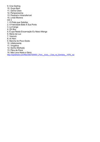 9. Crisi Darling
10. Ouça Bem
11. Gema Clara
12. Perigosíssima
13. Pessoal e Intransferível
14. Linda Morena
CD 3
1. O Preto que Satisfaz
2. A Felicidade Bate À Sua Porta
3. La Canga
4. Oh Boy
5. É que Nesta Encarnação Eu Nasci Manga
6. Maria da Luz
7. Vesúvio
8. Aí Hein
9. Marcha do Povo Doido
10. Infelizmente
11. Vingativa
12. Sonho Molhado
13. Pára de Parar
14. Não Levo Nada a Sério
http://rapidshare.com/files/382720950/-_Fren__ticas_-_Caia_na_Gandaia__1978_.zip
 
