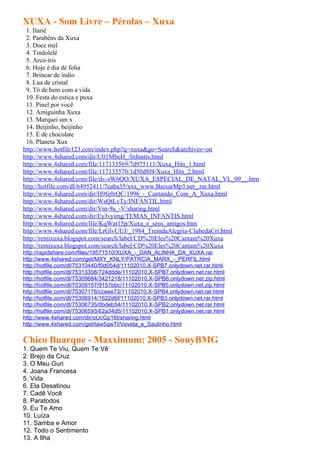 XUXA - Som Livre – Pérolas – Xuxa
 1. Ilariê
 2. Parabéns da Xuxa
 3. Doce mel
 4. Tindolelê
 5. Arco-íris
 6. Hoje é dia de folia
 7. Brincar de índio
 8. Lua de cristal
 9. Tô de bem com a vida
 10. Festa do estica e puxa
 11. Pinel por você
 12. Amiguinha Xuxa
 13. Marquei um x
 14. Beijinho, beijinho
 15. É de chocolate
 16. Planeta Xux
http://www.hotfile123.com/index.php?q=xuxa&go=Search&archives=on
http://www.4shared.com/dir/U01MbeH_/Infantis.html
http://www.4shared.com/file/117133569/7d975111/Xuxa_Hits_1.html
http://www.4shared.com/file/117133570/1d50d8f4/Xuxa_Hits_2.html
http://www.4shared.com/file/dv-sW6QO/XUXA_ESPECIAL_DE_NATAL_VL_09__.htm
http://hotfile.com/dl/64952411/7eaba35/xxx_www.BaixarMp3.net_.rar.html
http://www.4shared.com/dir/H9fe0rQC/1996_-_Cantando_Com_A_Xuxa.html
http://www.4shared.com/dir/WsQtLvTy/INFANTIL.html
http://www.4shared.com/dir/Vm-9a_-V/sharing.html
http://www.4shared.com/dir/EyJvyimg/TEMAS_INFANTIS.html
http://www.4shared.com/file/KqWat15p/Xuxa_e_seus_amigos.htm
http://www.4shared.com/file/LrGlvUUJ/_1984_TremdaAlegria-ClubedaCri.html
http://remixuxa.blogspot.com/search/label/CD%20Eles%20Cantam%20Xuxa
http://remixuxa.blogspot.com/search/label/CD%20Eles%20Cantam%20Xuxa
http://rapidshare.com/files/19571510/XUXA_-_DAN_ALINHA_DA_XUXA.rar
http://www.4shared.com/get/MXY_KNLY/PATRCIA_MARX_-_PERFIL.html
http://hotfile.com/dl/75310440/f0d054d/11102010.X-SPB7.onlydown.net.rar.html
http://hotfile.com/dl/75313308/724ddde/11102010.X-SPB7.onlydown.net.rar.html
http://hotfile.com/dl/75309684/3421218/11102010.X-SPB6.onlydown.net.zip.html
http://hotfile.com/dl/75309157/9151bbc/11102010.X-SPB5.onlydown.net.zip.html
http://hotfile.com/dl/75307178/cceee73/11102010.X-SPB4.onlydown.net.rar.html
http://hotfile.com/dl/75306914/1622d6f/11102010.X-SPB3.onlydown.net.rar.html
http://hotfile.com/dl/75306735/0bdeb54/11102010.X-SPB2.onlydown.net.rar.html
http://hotfile.com/dl/75306593/62a34d5/11102010.X-SPB1.onlydown.net.rar.html
http://www.4shared.com/dir/oUcGp16t/sharing.html
http://www.4shared.com/get/taw5qwTI/Veveta_e_Saulinho.html

Chico Buarque - Maxximum: 2005 - SonyBMG
1. Quem Te Viu, Quem Te Vê
2. Brejo da Cruz
3. O Meu Guri
4. Joana Francesa
5. Vida
6. Ela Desatinou
7. Cadê Você
8. Paratodos
9. Eu Te Amo
10. Luíza
11. Samba e Amor
12. Todo o Sentimento
13. A Ilha
 