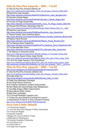 Sítio do Pica-Pau Amarelo – 2001 – Vol 03
01 Sitio do Pica Pau Amarelo Gilberto Gil
http://www.4shared.com/audio/IuQqrr_n/Stio_Do_Picapau_Amarelo_Gilber.html
02 Narizinho Ivete Sangalo
http://www.4shared.com/audio/SI0wPGYd/Narizinho_Ivete_Sangalo.html
03 Quindim Cidade Negra
http://www.4shared.com/audio/Pin8VxB1/Quindim_Cidade_Negra.html
04 A Cuca Te Pega Cassia Eller
http://www.4shared.com/audio/JjQnOv0t/A_Cuca_Te_Pega_Cassia_Eller.htm
05 Ploquet Pluft Nhoque Jaboticaba Pato Fu
http://www.4shared.com/audio/W-ZfBiEa/Ploquet_Pluft_Nhoque_Pato_Fu__.html
06 Pedrinho Jota Quest
http://www.4shared.com/audio/PLfNtDwo/Pedrinho_Jota_Quest.html
07 Perere Peralta -Saci Carlinhos Brown
http://www.4shared.com/audio/Lh2xtPso/Perere_Peralta_Carlinhos_Brown.html
08 Rabico Paulo Ricardo
http://www.4shared.com/audio/MAsEGXIr/Rabico_Paulo_Ricardo.html
09 Tia Nastacia Zeca Pagodinho
http://www.4shared.com/audio/cOgHMvdt/Tia_Nastacia_Zeca_Pagodinho.html
10 Tio Barnabe Max Viana
http://www.4shared.com/audio/qubAjKX7/Tio_Barnabe_Max_Viana.html
11 De Sabuco a Visconde Lenine
http://www.4shared.com/audio/SeeV-Wkj/De_Sabugo_A_Visconde_Lenine.html
12 O Reino das Águas Claras Jorge Vercilo
http://www.4shared.com/audio/Kqy8e0R6/O_Reino_Das_guas_Claras_Jorge_.html
13 Li Emi Ali Jorge Foques e Toni King Brown
http://www.4shared.com/audio/G-K8-tm5/Li_Emi_Ali_Emlia_Jorge_Foques_.html
http://rapidshare.com/files/246479360/Sitio_do_Pica_Pau_Amarelo_-_2001_-_vol.03.rar
Sítio do Pica-Pau Amarelo – 2005 – Vol 04
http://euovo.blogspot.com/2007/02/goiabada-de-marmelo.html
01 Sitio Do Pica-Pau Amarelo (Gilberto Gil)
http://www.4shared.com/audio/IuQqrr_n/Stio_Do_Picapau_Amarelo_Gilber.html
02 Emilia (Pato Fu)
http://www.4shared.com/audio/fdu-8MUO/Emilia_Pato_Fu.html
03 Patty Pop (Wanessa Camargo)
04 Zé Carijó (Flavio Venturini)
05 A Fadinha Tambelina (Juliana Vasconcelos)
06 Sem Medo De Assombração (Ney Matogrosso)
07 Iara Mãe D'água (Milton Nascimento)
08 Dona Benta (Elder Costa)
09 Nós Dois (Jukabala)
10 O Terrível Pesadelo (Leandro Leo)
11 Triteza Do Jeca (Zeze Di Camargo & Luciano)
12 Descobrindo O Que É O Amor (Gustavo Pereira)
http://www.4shared.com/dir/Bhb9799E/sharing.html
Serie Sem Limite Infantil
1-A Girafa-Ivete Sangalo
2-A Arca De Noe-Chico Buarque E Milton Nascimento
3-A Coruja-Elis Regina
4-Aquarela-Toquinho
5-Reggae Do Assovio-Herbert Vianna
6-Bicharada-Os Saltimbancos
7-O Gamba-Claudinho E Buchecha
8-A Casa-Boca Livre
9-A Porta-Fabio Jr
10-Castigo Nao-Toquinho
 