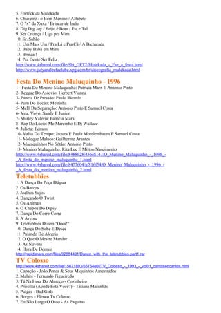 5. Forróck da Mulekada
6. Chuveiro / o Bom Menino / Alfabeto
7. O "x" da Xuxa / Brincar de Índio
8. Dig Dig Joy / Beijo é Bom / Etc e Tal
9. Ser Criança / Liga pra Mim
10. Sr. Sabão
11. Um Mais Um / Pra Lá e Pra Cá / A Bicharada
12. Baby Baba em Mim
13. Brinca !
14. Pra Gente Ser Feliz
http://www.4shared.com/file/Sbt_GFT2/Mulekada_-_Faz_a_festa.html
http://www.julyanaleefaclube.xpg.com.br/discografia_mulekada.html

Festa Do Menino Maluquinho - 1996
1 - Festa Do Menino Maluquinho: Patrícia Marx E Antonio Pinto
2- Reggae Do Assovio: Herbert Vianna
3- Panela De Pressão: Paulo Ricardo
4- Pum Do Bocão: Meirinha
5- Melô Da Separação: Antonio Pinto E Samuel Costa
6- Voa, Vovó: Sandy E Junior
7- Shirley Valéria: Patrícia Marx
8- Rap Do Lúcio: Mc Marcinho E Dj Wallace
9- Julieta: Edmon
10- Valsa Do Tempo: Jaques E Paula Morelembaum E Samuel Costa
11- Moleque Maluco: Guilherme Arantes
12- Macaquinhos No Sótão: Antonio Pinto
13- Menino Maluquinho: Rita Lee E Milton Nascimento
http://www.4shared.com/file/8488928/456e8147/O_Menino_Maluquinho_-_1996_-
_A_festa_do_menino_maluquinho_1.html
http://www.4shared.com/file/8477604/af816f54/O_Menino_Maluquinho_-_1996_-
_A_festa_do_menino_maluquinho_2.html
Teletubbies
1. A Dança Da Poça D'água
2. Os Barcos
3. Joelhos Sujos
4. Dançando O Twist
5. Os Animais
6. O Chapéu Do Dipsy
7. Dança Do Corre-Corre
8. A Árvore
9. Teletubbies Dizem "Oooi!"
10. Dança Do Sobe E Desce
11. Pulando De Alegria
12. O Que O Mestre Mandar
13. As Nuvens
14. Hora De Dormir
http://rapidshare.com/files/92884491/Dance_with_the_teletubbies.part1.rar
TV Colosso
http://www.4shared.com/file/15671893/55754e6f/TV_Colosso_-_1993_-_vol01_cantosencantos.html
1. Capação - João Penca & Seus Miquinhos Amestrados
2. Malabi - Fernando Figueiredo
3. Tá Na Hora Do Almoço - Cozinheiro
4. Priscilla (Aonde Está Você?) - Tatiana Maranhão
5. Pulgas - Bad Girls
6. Borges - Elenco Tv Colosso
7. Eu Não Largo O Osso - As Paquitas
 