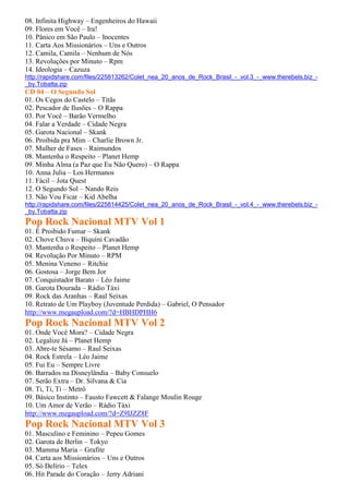 08. Infinita Highway – Engenheiros do Hawaii
09. Flores em Você – Ira!
10. Pânico em São Paulo – Inocentes
11. Carta Aos Missionários – Uns e Outros
12. Camila, Camila – Nenhum de Nós
13. Revoluções por Minuto – Rpm
14. Ideologia – Cazuza
http://rapidshare.com/files/225813262/Colet_nea_20_anos_de_Rock_Brasil_-_vol.3_-_www.therebels.biz_-
_by.Tobatta.zip
CD 04 – O Segundo Sol
01. Os Cegos do Castelo – Titãs
02. Pescador de Ilusões – O Rappa
03. Por Você – Barão Vermelho
04. Falar a Verdade – Cidade Negra
05. Garota Nacional – Skank
06. Proibida pra Mim – Charlie Brown Jr.
07. Mulher de Fases – Raimundos
08. Mantenha o Respeito – Planet Hemp
09. Minha Alma (a Paz que Eu Não Quero) – O Rappa
10. Anna Julia – Los Hermanos
11. Fácil – Jota Quest
12. O Segundo Sol – Nando Reis
13. Não Vou Ficar – Kid Abelha
http://rapidshare.com/files/225814425/Colet_nea_20_anos_de_Rock_Brasil_-_vol.4_-_www.therebels.biz_-
_by.Tobatta.zip
Pop Rock Nacional MTV Vol 1
01. É Proibido Fumar – Skank
02. Chove Chuva – Biquíni Cavadão
03. Mantenha o Respeito – Planet Hemp
04. Revolução Por Minuto – RPM
05. Menina Veneno – Ritchie
06. Gostosa – Jorge Bem Jor
07. Conquistador Barato – Léo Jaime
08. Garota Dourada – Rádio Táxi
09. Rock das Aranhas – Raul Seixas
10. Retrato de Um Playboy (Juventude Perdida) – Gabriel, O Pensador
http://www.megaupload.com/?d=HBHDPHH6
Pop Rock Nacional MTV Vol 2
01. Onde Você Mora? – Cidade Negra
02. Legalize Já – Planet Hemp
03. Abre-te Sésamo – Raul Seixas
04. Rock Estrela – Léo Jaime
05. Fui Eu – Sempre Livre
06. Barrados na Disneylândia – Baby Consuelo
07. Serão Extra – Dr. Silvana & Cia
08. Ti, Ti, Ti – Metrô
09. Básico Instinto – Fausto Fawcett & Falange Moulin Rouge
10. Um Amor de Verão – Rádio Táxi
http://www.megaupload.com/?d=Z9IJZZ8F
Pop Rock Nacional MTV Vol 3
01. Masculino e Feminino – Pepeu Gomes
02. Garota de Berlin – Tokyo
03. Mamma Maria – Grafite
04. Carta aos Missionários – Uns e Outros
05. Só Delírio – Telex
06. Hit Parade do Coração – Jerry Adriani
 