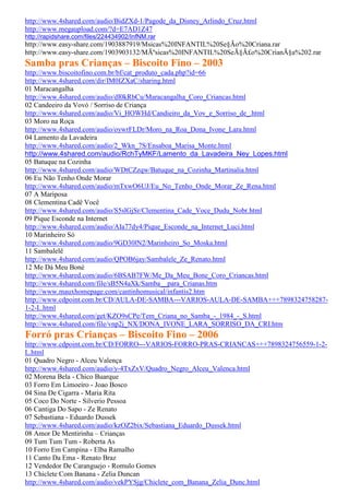 http://www.4shared.com/audio/BidZXd-1/Pagode_da_Disney_Arlindo_Cruz.html
http://www.megaupload.com/?d=E7AD1Z47
http://rapidshare.com/files/224434902/InfNM.rar
http://www.easy-share.com/1903887919/Msicas%20INFANTIL%20Se§Ão%20Criana.rar
http://www.easy-share.com/1903903132/MÃºsicas%20INFANTIL%20SeÃ§Ã£o%20CrianÃ§a%202.rar
Samba pras Crianças – Biscoito Fino – 2003
http://www.biscoitofino.com.br/bf/cat_produto_cada.php?id=66
http://www.4shared.com/dir/IM0IZXaC/sharing.html
01 Maracangalha
http://www.4shared.com/audio/dI0kRbCu/Maracangalha_Coro_Criancas.html
02 Candeeiro da Vovó / Sorriso de Criança
http://www.4shared.com/audio/Vi_HOWHd/Candieiro_da_Vov_e_Sorriso_de_.html
03 Moro na Roça
http://www.4shared.com/audio/oywrFLDr/Moro_na_Roa_Dona_Ivone_Lara.html
04 Lamento da Lavadeira
http://www.4shared.com/audio/2_Wkn_7S/Ensaboa_Marisa_Monte.html
http://www.4shared.com/audio/RchTyMKF/Lamento_da_Lavadeira_Ney_Lopes.html
05 Batuque na Cozinha
http://www.4shared.com/audio/WDtCZzqw/Batuque_na_Cozinha_Martinalia.html
06 Eu Não Tenho Onde Morar
http://www.4shared.com/audio/mTxwO6UJ/Eu_No_Tenho_Onde_Morar_Ze_Rena.html
07 A Mariposa
08 Clementina Cadê Você
http://www.4shared.com/audio/S5slGjSr/Clementina_Cade_Voce_Dudu_Nobr.html
09 Pique Esconde na Internet
http://www.4shared.com/audio/AIa77dy4/Pique_Esconde_na_Internet_Luci.html
10 Marinheiro Só
http://www.4shared.com/audio/9GD30lN2/Marinheiro_So_Moska.html
11 Sambalelê
http://www.4shared.com/audio/QPOB6jay/Sambalele_Ze_Renato.html
12 Me Dá Meu Boné
http://www.4shared.com/audio/6BSAB7FW/Me_Da_Meu_Bone_Coro_Criancas.html
http://www.4shared.com/file/sB5N4aXk/Samba__para_Crianas.htm
http://www.mauxhomepage.com/cantinhomusical/infantis2.htm
http://www.cdpoint.com.br/CD/AULA-DE-SAMBA---VARIOS-AULA-DE-SAMBA+++7898324758287-
1-2-L.html
http://www.4shared.com/get/KZO9sCPe/Tem_Criana_no_Samba_-_1984_-_S.html
http://www.4shared.com/file/vnp2j_NX/DONA_IVONE_LARA_SORRISO_DA_CRI.htm
Forró pras Crianças – Biscoito Fino – 2006
http://www.cdpoint.com.br/CD/FORRO---VARIOS-FORRO-PRAS-CRIANCAS+++7898324756559-1-2-
L.html
01 Quadro Negro - Alceu Valença
http://www.4shared.com/audio/y-4TxZxV/Quadro_Negro_Alceu_Valenca.html
02 Morena Bela - Chico Buarque
03 Forro Em Limoeiro - Joao Bosco
04 Sina De Cigarra - Maria Rita
05 Coco Do Norte - Silverio Pessoa
06 Cantiga Do Sapo - Ze Renato
07 Sebastiana - Eduardo Dussek
http://www.4shared.com/audio/kzOZ2bix/Sebastiana_Eduardo_Dussek.html
08 Amor De Mentirinha – Crianças
09 Tum Tum Tum - Roberta As
10 Forro Em Campina - Elba Ramalho
11 Canto Da Ema - Renato Braz
12 Vendedor De Caranguejo - Romulo Gomes
13 Chiclete Com Banana - Zelia Duncan
http://www.4shared.com/audio/vekPYSjg/Chiclete_com_Banana_Zelia_Dunc.html
 