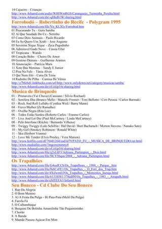 14 Cajueiro – Crianças
http://www.4shared.com/audio/W0SWmRGS/Caranguejo_Turminha_Peralta.html
http://www.4shared.com/dir/-qHkdh1W/sharing.html
Forrobodó – Robertinho do Recife - Polygram 1995
http://www.4shared.com/file/Vn_KLXly/Forrobod.htm
01 Procurando Tu – Gera Samba
02 Ai Que Saudade Do Ce - Netinho
03 Como Dois Animais – Paulo Ricardo
04 Eu So Quero Um Xodó – Jose Augusto
05 Severina Xique Xique – Zeca Pagodinho
06 Admiravel Gado Novo – Cássia Eller
07 Tropicana – Wando
08 Coração Bobo – Cheiro De Amor
09 Gostoso Demais – Guilherme Arantes
10 Anunciação – Patrícia Marx
11 Xote Das Meninas – Sandy E Junior
12 Pisa Na Fulo – Tânia Alves
13 Qui Nem Jiló – Catia Di Troia
14 Radinho De Pilha – Camisa De Vênus
http://e7bfc6d1.linkbucks.com/url/http://www.onlydown.net/category/musicas/samba/
http://www.4shared.com/dir/oUcGp16t/sharing.html
Musica de Brinquedo
01 – Primavera (Vai Chuva) (Cassiano / Sílvio Rochael)
02 – Sonífera Ilha (Branco Mello / Marcelo Fromer / Toni Bellotto / Ciro Pessoa / Carlos Barmak)
03 – Rock And Roll Lullaby (Cynthia Weil / Barry Mann)
04 – Frevo Mulher (Zé Ramalho)
05 – Ovelha Negra (Rita Lee)
06 – Todos Estão Surdos (Roberto Carlos / Erasmo Carlos)
07 – Live And Let Die (Paul McCartney / Linda McCartney)
08 – Pelo Interfone (Ritchie / Bernardo Vilhena)
09 – Twiggy Twiggy (Lalo Schifrin / Hal David / Burt Bacharach / Morton Stevens / Nanako Sato)
10 – My Girl (Smokey Robinson / Ronald White)
11 – Ska (Herbert Vianna)
12 – Love Me Tender (Elvis Presley / Vera Matson)
http://www.hotfile.com/dl/78441264/ead3d79/PATO_FU_-_MUSICA_DE_BRINQUEDO.rar.html
http://www.mediafire.com/?mgcrnymmny4
http://www.4shared.com/dir/oUcGp16t/sharing.html
http://www.4shared.com/file/ij2sLhF3/Adriana_Partimpim_-_Dois.html
http://www.4shared.com/file/NCY56qsn/2004_-_Adriana_Partimpim.html
Os Trapalhões
http://www.4shared.com/file/G4sufCCb/Os_Trapalhoes_-_1988_-_Parque_.htm
http://www.4shared.com/file/9s6CzFE1/Os_Trapalhes_-_O_Forr_dos_Trap.htm
http://www.4shared.com/dir/4XiJwmEf/Os_Trapalhes_-_Momentos_Inesqu.html
http://www.4shared.com/file/61310381/378edf9f/Os_Trapalhes_-_1983_-_Atrapalh.html
http://www.4shared.com/dir/eSITEFA3/Infantil.html
Seu Boneco - Cd Clube Do Seu Boneco
1. Rap Da Alegria
2. O Bom Menino
3. A) A Festa Da Pulga - B) Pata-Pata (Melô Da Pulga)
4. Farofa-Fá
5. O Calhambeque
6. Buiquini De Bolinha Amarelinha Tão Pequenininho
7. Chorão
8. A Banda
9. Mamãe Passou Açúcar Em Mim
 
