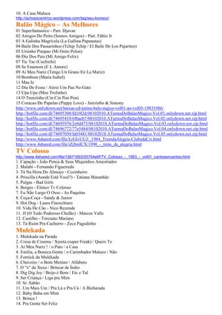 10. A Casa Maluca
http://achoexcentrico.wordpress.com/tag/seu-boneco/
Balão Mágico – As Melhores
01 Superfantastico - Part. Djavan
02 Amigos Do Peito (Somos Amigos) - Part. Fábio Jr
03 A Galinha Magricela (La Gallina Papanatas)
04 Baile Dos Passarinhos (Tchip Tchip / El Baile De Los Pajaritos)
05 Ursinho Pimpao (Mi Osito Pelon)
06 Dia Dos Pais (Mi Amigo Felix)
07 Tic Tac (Cuchichi)
08 Se Enamora (E L Amore)
09 Ai Meu Nariz (Tengo Un Grano En La Mariz)
10 Bombom (Maria Isabel)
11 Mae Ie
12 Dia De Festa / Atirei Um Pau No Gato
13 Upa Upa (Meu Trolinho)
14 O Trenzinho (Cin Cin Pon Pon)
15 Coracao De Papelao (Puppy Love) - Jairzinho & Simony
http://www.onlydown.net/baixar-cd-turma-balo-mgico-vol01-ao-vol05-19831986/
http://hotfile.com/dl/74695308/fd1f42d/08102010.ATurmaDoBalaoMagico.Vol.01.onlydown.net.zip.html
http://hotfile.com/dl/74695410/6fbaeb7/08102010.ATurmaDoBalaoMagico.Vol.02.onlydown.net.zip.html
http://hotfile.com/dl/74695976/2e9d473/08102010.ATurmaDoBalaoMagico.Vol.03.onlydown.net.zip.html
http://hotfile.com/dl/74696772/77e5484/08102010.ATurmaDoBalaoMagico.Vol.04.onlydown.net.zip.html
http://hotfile.com/dl/74697050/fa03481/08102010.ATurmaDoBalaoMagico.Vol.05.onlydown.net.zip.html
http://www.4shared.com/file/LrGlvUUJ/_1984_TremdaAlegria-ClubedaCri.html
http://www.4shared.com/file/iZjbmlCX/1990_-_trem_da_alegria.html
TV Colosso
http://www.4shared.com/file/15671893/55754e6f/TV_Colosso_-_1993_-_vol01_cantosencantos.html
1. Capação - João Penca & Seus Miquinhos Amestrados
2. Malabi - Fernando Figueiredo
3. Tá Na Hora Do Almoço - Cozinheiro
4. Priscilla (Aonde Está Você?) - Tatiana Maranhão
5. Pulgas - Bad Girls
6. Borges - Elenco Tv Colosso
7. Eu Não Largo O Osso - As Paquitas
8. Coça-Coça - Sandy & Junior
9. Hot Dog - Laura Finocchiaro
10. Vida De Cão - Nico Rezende
11. Jf (O Todo Poderoso Chefão) - Marcos Valle
12. Castilho - Torcuato Mariano
13. Tá Ruim Pra Cachorro - Zeca Pagodinho
Mulekada
1. Mulekada na Parada
2. Coisa de Cinema / Xereta (super Freak) / Quero Te
3. Ai Meu Nariz ! / o Pato / a Casa
4. Emília, a Boneca Gente / o Carimbador Maluco / Não
5. Forróck da Mulekada
6. Chuveiro / o Bom Menino / Alfabeto
7. O "x" da Xuxa / Brincar de Índio
8. Dig Dig Joy / Beijo é Bom / Etc e Tal
9. Ser Criança / Liga pra Mim
10. Sr. Sabão
11. Um Mais Um / Pra Lá e Pra Cá / A Bicharada
12. Baby Baba em Mim
13. Brinca !
14. Pra Gente Ser Feliz
 