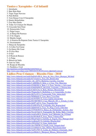 Tunico e Xaropinho - Cd Infantil
1. Introdução
2. Bate Bum Bum
3. Tique Tique Nervoso
4. Pula Rebola
5. Vem Dançar Com O Xaropinho
6. Quatro Bolachinhas
7. Esse Meu Patrão
8. Todas As Crianças Do Mundo
9. Crescendo Sem Parar
10. Homenzinho Torto
11. Pulga Louca
12. A Dança Da Perereca
13. É Só Alegria
14. Mambo Jungle
15. A História Do Repente Entre Tunico E Xaropinho
16. Encerramento
1- Dança do Xaropinho
2- A Cobra Vai Fumar
3- Eu Quero Me Casar
4- Ô Lôco Meu
5- O Sol
6- O Rock do Boneco
7- A Pulga
8- Brincar de Índio
9- Gato na Tuba
10- Roupa de Mocinha
11- Parabéns a Você
http://rapidshare.com/files/55825862/XAROPINHO.rar
http://www.easy-share.com/1909328193/PCES.www.cdportatil.com.rar
Lúdico Pras Crianças – Biscoito Fino - 2010
http://www.4shared.com/audio/baDAFofH/A_Arca_de_Noe_Chico_Buarque_Mi.html
http://www.4shared.com/audio/lU7s3azh/A_Arca_dos_Bichos.htm
http://www.4shared.com/audio/_ihr_ArP/A_Bailarina_Lucinha_Lins.htm
http://www.4shared.com/audio/v-drKDQs/A_Bela_e_a_Fera_Tim_Maia.htm
http://www.4shared.com/audio/Z5JQE9lr/A_Bela_e_a_Fera_Alcione_e_Sylv.html
http://www.4shared.com/audio/G9dsFQFH/A_Bicicleta_Toquinho_e_Simone.htm
http://www.4shared.com/audio/CZd23zAx/A_Bola_Moraes_Moreira.htm
http://www.4shared.com/audio/Thspnz4m/A_Borboleta_e_o_Carneirinho_Vo.htm
http://www.4shared.com/audio/jSCfy-FF/A_Cachorrinha_Tom_Jobim.html
http://www.4shared.com/audio/9lfWKkII/A_Casa_Boca_Livre.htm
http://www.4shared.com/audio/6UfYFDTr/A_Casa_Capital_Inicial.htm
http://www.4shared.com/audio/hN-MS7H0/A_Casa_Marcelo_D2_e_Arlindo_Cr.htm
http://www.4shared.com/audio/dulZ7-uO/A_Casa_Toquinho.htm
http://www.4shared.com/audio/Fx6DUP2u/A_Corujinha_Elis_Regina.html
http://www.4shared.com/audio/JjQnOv0t/A_Cuca_Te_Pega_Cassia_Eller.htm
http://www.4shared.com/audio/219VbGW5/A_Danca_do_Elefantinho_Atchim_.htm
http://www.4shared.com/audio/Xwwk7ds4/A_Espingarda_De_Rolha_Baby_Con.htm
http://www.4shared.com/audio/osieGwIH/A_Estrela_Azul_Martinho_da_Vil.html
http://www.4shared.com/audio/kn3H-MoP/A_Foca_Alceu_Valenca.htm
http://www.4shared.com/audio/HhueFJqX/A_Galinha_d_Angola_Ney_Matogro.html
http://www.4shared.com/audio/wmKejuX7/A_Galinha_Miucha.html
http://www.4shared.com/audio/zWOvhSz7/A_Gata_Sandy.html
http://www.4shared.com/audio/ykw7DlZW/A_Girafa_Ivete_Sangalo.html
http://www.4shared.com/audio/cxAX9tn5/A_Iara_Milton_Nascimento.html
http://www.4shared.com/audio/3u4Vx7SV/A_Lenda_do_Dinheiro_Enterrado_.html
http://www.4shared.com/audio/jzs4Mzht/A_Mariposa_Moraes_Moreira.html
 