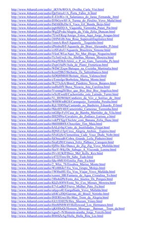 http://www.4shared.com/audio/_iKV9oWO/A_Ovelha_Carla_Visi.html
http://www.4shared.com/audio/QpTntxsU/A_Porta_Fabio_Jr.html
http://www.4shared.com/audio/E-EJsWz-/A_Salamanca_do_Jarau_Fernanda_.html
http://www.4shared.com/audio/D3bGywSF/A_Turma_do_Pirulito_Vovo_Mafal.html
http://www.4shared.com/audio/DdAKByDa/A_Vaca_Gil_Banda_Beijo.html
http://www.4shared.com/audio/pg6ffd2Q/A_Vaquinha_Turminha_Patati_Pat.html
http://www.4shared.com/audio/Wg2jPvdu/Alegria_da_Vida_Zelia_Duncan.html
http://www.4shared.com/audio/7UrnYKeg/Amigo_Estou_Aqui_Jorge_Aragao.html
http://www.4shared.com/audio/2tHNEilb/Ana_Rosa_Supercalifragilistice.html
http://www.4shared.com/audio/1mmA-Rm5/Aquarela__Toquinho.html
http://www.4shared.com/audio/dNmboJbT/Aquarela_do_Brasi_Alexandre_Pi.html
http://www.4shared.com/audio/czSFuhxU/Aquarela_Brasileira_Simone.html
http://www.4shared.com/audio/YfcsCWLa/Aqui_No_Mar_Diogo_Nogueira.html
http://www.4shared.com/audio/Ty3mUwjL/As_Abelhas_Moraes_Moreira.html
http://www.4shared.com/audio/4wp5E0cb/Atirei_o_P_no_Gato_Turminha_Pe.html
http://www.4shared.com/audio/Zxpt3AdN/Aula_de_Piano_Freneticas.html
http://www.4shared.com/audio/WDtCZzqw/Batuque_na_Cozinha_Martinalia.html
http://www.4shared.com/audio/kcmf2Bh3/Bicharia_Os_Saltimbancos.html
http://www.4shared.com/audio/feDQHM6H/Boitata_Alceu_Valenca.html
http://www.4shared.com/audio/zTzmsfgo/Borboleta_Marisa_Monte.html
http://www.4shared.com/audio/W273cIsA/Brasil_Pandeiro_Novos_Baianos.html
http://www.4shared.com/audio/uuHuIlfY/Buxa_Nicacia_Ana_Carolina.html
http://www.4shared.com/audio/YvennqZ8/Bye_que_Bye_Bye_Bye_Angelica.html
http://www.4shared.com/audio/wSzJEwnH/Cachorrinho_esta_Latindo_Turmi.html
http://www.4shared.com/audio/Vi_HOWHd/Candieiro_da_Vov_e_Sorriso_de_.html
http://www.4shared.com/audio/W0SWmRGS/Caranguejo_Turminha_Peralta.html
http://www.4shared.com/audio/KjLTDDXq/Cantando_no_Banheiro_Eduardo_D.html
http://www.4shared.com/audio/9kkrHY4H/Carneirinho_Carneirao_Turminha.html
http://www.4shared.com/audio/mGHp-Fy5/Casa_de_Bamba_Martinho_da_Vila.html
http://www.4shared.com/audio/IHl29P6y/Cavaleiro_do_Zodiaco_Larissa_e.html
http://www.4shared.com/audio/vekPYSjg/Chiclete_com_Banana_Zelia_Dunc.html
http://www.4shared.com/audio/0h0JHB4X/Chocolate_Tim_Maia.html
http://www.4shared.com/audio/hALd-0aj/Cinto_de_Inutilidades_Frejat.html
http://www.4shared.com/audio/IQNFz13p/Circo_Alegria_Atchim__Espirro.html
http://www.4shared.com/audio/S5slGjSr/Clementina_Cade_Voce_Dudu_Nobr.html
http://www.4shared.com/audio/8jOmced6/Cobra_Grande_Leila_Pinheiro.html
http://www.4shared.com/audio/SxaFjf8l/Crianca_Feliz_Palhaco_Carequin.html
http://www.4shared.com/audio/QZ0z-Xkz/Danca_do_Zig_Zig_Vovo_Mafalda.html
http://www.4shared.com/audio/SeeV-Wkj/De_Sabugo_A_Visconde_Lenine.html
http://www.4shared.com/audio/IVvAUKff/Doce_Mel_Kelly_Key.html
http://www.4shared.com/audio/c4722Tmx/Dr_Sabe_Tudo.html
http://www.4shared.com/audio/fdu-8MUO/Emilia_Pato_Fu.html
http://www.4shared.com/audio/2_Wkn_7S/Ensaboa_Marisa_Monte.html
http://www.4shared.com/audio/WyHIh4z7/Eu_Vou_Grupo_Molejo.html
http://www.4shared.com/audio/1Wl0utHU/Eu_Vou_Viajar_Vovo_Mafalda.html
http://www.4shared.com/audio/xznmi_HR/Fantasia_de_Agua_Cristalina_To.html
http://www.4shared.com/audio/3I0s4mPh/Festa_dos_Insetos_Os_Porquis.html
http://www.4shared.com/audio/KkZclOF8/Festa_No_Ceu_Moraes_Moreira.html
http://www.4shared.com/audio/E7vLadKP/Frevo_Mulher_Pato_Fu.html
http://www.4shared.com/audio/u6jqvs4E/Gargalhada_Vovo_Mafalda.html
http://www.4shared.com/audio/aS4CcZlQ/Garotas_do_Brasil_Netinho.html
http://www.4shared.com/audio/I8IERGwe/He-Man_Trem_da_Alegria.html
http://www.4shared.com/audio/GLUEHJ2X/Hey_Shazam_Vinny.html
http://www.4shared.com/audio/HmMNbW45/Hollywood_Los_Hermanos.html
http://www.4shared.com/audio/qK6S8eQi/Homem_Morcego__Batman__Trem_da.html
http://www.4shared.com/audio/xgsa5--N/Homem-aranha_Jorge_Vercilo.html
http://www.4shared.com/audio/R86SZeAg/Hulla_Hulla_Rita_Lee.html
 