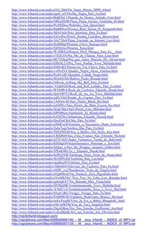 http://www.4shared.com/audio/uVd_JQnI/Os_Super_Herois_MPB_4.html
http://www.4shared.com/audio/ogsG_ts5/Ovelha_Negra_Pato_Fu.html
http://www.4shared.com/audio/BidZXd-1/Pagode_da_Disney_Arlindo_Cruz.html
http://www.4shared.com/audio/O8FqiNOR/Passa_Passa_Gaviao_Turminha_Pe.html
http://www.4shared.com/audio/PLfNtDwo/Pedrinho_Jota_Quest.html
http://www.4shared.com/audio/btphB4xa/Peixuxa_Raul_Seixas_O_Amiguinh.html
http://www.4shared.com/audio/JQAJ-bdz/Pelo_Interfone_Pato_Fu.html
http://www.4shared.com/audio/Lh2xtPso/Perere_Peralta_Carlinhos_Brown.html
http://www.4shared.com/audio/AIa77dy4/Pique_Esconde_na_Internet_Luci.html
http://www.4shared.com/audio/lkidM6gJ/Piruetas_Chico_Buarque.html
http://www.4shared.com/audio/FpNfsfoo/Piruetas_Xuxa.html
http://www.4shared.com/audio/W-ZfBiEa/Ploquet_Pluft_Nhoque_Pato_Fu__.html
http://www.4shared.com/audio/e7Z2G1Jr/Pra_Mo_de_Chatear_Nara_Leao.html
http://www.4shared.com/audio/BU7XJkqI/Pra_que_Amor_Marcelo_D2_Alcion.html
http://www.4shared.com/audio/QDzSL2-I/Pra_Voce_Sonhar_Vovo_Mafalda.html
http://www.4shared.com/audio/kb08-Bj5/Primavera_Vai_Chuva_Pato_Fu.html
http://www.4shared.com/audio/y-4TxZxV/Quadro_Negro_Alceu_Valenca.html
http://www.4shared.com/audio/Pin8VxB1/Quindim_Cidade_Negra.html
http://www.4shared.com/audio/MAsEGXIr/Rabico_Paulo_Ricardo.html
http://www.4shared.com/audio/JxRvnL_m/Ring_My_Bell_Pato_Fu.html
http://www.4shared.com/audio/-VJnkNnS/Rock_and_Roll_Lullaby_Pato_Fu.html
http://www.4shared.com/audio/W54rfI6A/Rock_da_Cachorra_Eduardo_Dusek.html
http://www.4shared.com/audio/QzUO07T2/Rock_do_Au_Au_Vovo_Mafalda.html
http://www.4shared.com/audio/edZcYth2/Rondo_do_Capitao_Pato_Fu.html
http://www.4shared.com/audio/1A6GtwAE/Saci_Perere_Black_Rio.html
http://www.4shared.com/audio/jyGHPr-t/Saci_Perere_da_Mata_Escura_Sec.html
http://www.4shared.com/audio/uGgCMjct/Saci-Perere_Luiz_Melodia.html
http://www.4shared.com/audio/QPOB6jay/Sambalele_Ze_Renato.html
http://www.4shared.com/audio/kzOZ2bix/Sebastiana_Eduardo_Dussek.html
http://www.4shared.com/audio/QwjPmCK8/Ska_Pato_Fu.html
http://www.4shared.com/audio/u99dEocH/Somente_o_Necessario_Dudu_Nobr.html
http://www.4shared.com/audio/2u6u7uqi/Sonfera_Ilha_Pato_Fu.html
http://www.4shared.com/audio/5SlEZMyM/Sou_a_Barbie_Girl_Kelly_Key.html
http://www.4shared.com/audio/CRfyRlr0/Sou_Uma_Crianca_Nao_Entendo_Na.html
http://www.4shared.com/audio/uT2F1hZ2/Super_Fantastico_Turma_do_Bala.html
http://www.4shared.com/audio/KHi0qiO9/Superfantastico_Penelope_e_Arn.html
http://www.4shared.com/audio/IuQqrr_n/Stio_Do_Picapau_Amarelo_Gilber.html
http://www.4shared.com/audio/5fNxK9Rs/Ta_i_Eduardo_Dusek.html
http://www.4shared.com/audio/8oPEjZYR/Tartaruga_Ninja_Trem_da_Alegri.html
http://www.4shared.com/audio/SUOI9YZO/Tatibitati_Rita_Lee.html
http://www.4shared.com/audio/okaHruZ9/Telefone_Pato_Fu.html
http://www.4shared.com/audio/r5Q6o0i9/Televisao_de_Cachorro_Pato_Fu.html
http://www.4shared.com/audio/e9dW_exj/Thundercats_Trem_da_Alegria.html
http://www.4shared.com/audio/cOgHMvdt/Tia_Nastacia_Zeca_Pagodinho.html
http://www.4shared.com/audio/yVmMkYkC/Tico_Tico_No_Fuba_Leci_Brandao.html
http://www.4shared.com/audio/qubAjKX7/Tio_Barnabe_Max_Viana.html
http://www.4shared.com/audio/HVRbjl0R/Tumbalacatumba_Vovo_Mafalda.html
http://www.4shared.com/audio/-F3hfU1A/Tumbalacatumba_Xuxa_e_Vovo_Maf.html
http://www.4shared.com/audio/83ueCsRG/Twiggy_Twiggy_Pato_Fu.html
http://www.4shared.com/audio/01Q9HG5b/Vigilante_Rodoviario_Branco_Me.html
http://www.4shared.com/audio/ooFuYwgM/Voce_Ja_Foi_a_Bahia_Margareth_.html
http://www.4shared.com/audio/eNCm0kTM/Vou_de_Taxi_Angelica.html
http://www.4shared.com/audio/28gAQKae/Xxi_Nas_Estrelas_Guilherme_Ara.html
http://www.4shared.com/audio/LoEoQQnK/Xxi_nas_Estrelas_Jair_Oliveira.html
http://mp3infantil.blogspot.com/
http://rapidshare.com/files/409892668/140_-_M__sica_Infantil_-_INDEX_of_MP3.rar
http://rapidshare.com/files/409895087/139_-_M__sica_Infantil_-_INDEX_of_MP3.rar
 