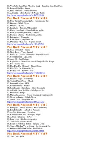 07. Vou Subir Bem Mais Alto Que Você – Renato e Seus Blue Caps
08. Pacato Cidadão – Skank
09. Preta Pretinha – Moraes Moreira
10. A Cidade – Chico Science & Nação Zumbi
http://www.megaupload.com/?d=BZ7H2R34
Pop Rock Nacional MTV Vol 4
01. Uma Barata Chamada Kafka – Inimigos do Rei
02. Doutor – Cidade Negra
03. Olhar 43 – RPM
04. Lôraburra – Gabriel, O Pensador
05. Como Uma Onda – Ricardo Graça Mello
06. Beat Acelerado (Versão II) – Metrô
07. Cheia de Charme – Guilherme Arantes
08. Foi Assim – Wanderléa
09. Rabo Preso – Jorge Bem Jor
10. Descendo o Rio Nilo – Capital Inicial
http://www.megaupload.com/?d=1PLXNZ6C
Pop Rock Nacional MTV Vol 5
01. Cadê o Pênalti? – Skank
02. Noite Preta – Vange Leonel
03. Ilusão ’95 (Versão Biritown) – Biquíni Cavadão
04. Sonia (Sunny) – Léo Jaime
05. Anos 80 – Raul Seixas
06. Regininha – Fausto Fawcett & Falange Moulin Rouge
07. Eva – Rádio Táxi
08. Dig, Dig, Dig (Hempa) – Planet Hemp
09. Eh! Oh! – Dr. Silvana & Cia
10. Eu Sou Free – Sempre Livre
http://www.megaupload.com/?d=TG8URW6G
Pop Rock Nacional MTV Vol 6
01. Prova de Fogo – Wanderléa
02. Tanto (I Want You) – Skank
03. Louras Geladas – RPM
04. Pelo Interfone – Ritchie
05. Sem Pecado e Sem Juízo – Baby Consuelo
06. Adelaide (You Be Illin) – Inimigos do Rei
07. Humanos – Tokyo
08. Maracatu Atômico – Chico Science & Nação Zumbi
09. Negro no Poder – Cidade Negra
10. Maria Luiza – Jorge bem Jor
http://www.megaupload.com/?d=D7UZTIZU
Pop Rock Nacional MTV Vol 7
01. Por Que a Gente é Assim? – Barão Vermelho
02. Estudo Errado – Gabriel, O Pensador
03. As Sete Vampiras – Léo Jaime
04. Rebelde Sem Causa – Ultraje à Rigor
05. A Cruz e a Espada – RPM
06. Lace Legal – Guilherme Arantes
07. Tudo Pode Mudar – Metrô
08. Esse Seu Jeito Sey de Ser – Sempre Livre
09. Taca a Mãe Pra Ver se Quica – Dr. Silvana & Cia
10. O Conto do Sábio Chinês – Raul Seixas
http://www.megaupload.com/?d=MIWNJ5BI
Pop Rock Nacional MTV Vol 8
01. Toda Cor – Titãs
 