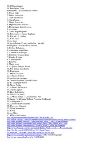 10. O Hipnotizador
11. Barulho na Praça
Patatí Patatá – Na Cidade dos Sonhos
1. Nosso balão
2. O tatu sanfoneiro
3. Trem da fantasia
4. Trava língua
5. Magia do sorriso
6. O gambazinho cheiroso
7. Homenagem às professoras
8. As vogais
9. Arraiá do patati patatá
10. Pot-pourri: os pingos da chuva
11. Rói rói – O ratinho
12. Cadê você
13. As mãos
14. gargalhadas / Extras: profissões + karaokê
Patati patatá – No castelo da fantasia
1. Castelo da fantasia
2. A dança do soldadinho
3. Animais de estimação
4. Pula mais do que pipoca
5. Canção de ninar
6. A formiguinha
7. Parabéns
8. Magia no ar
9. As quatro estações do ano
10. Um mundo mais bonito
11. Piquenique
12. O que é, o que é?
13. Tabuada do nove
14. Amigos para sempre
Os Grandes Sucessos de Patati Patatá
01. Se Você Quer Sorrir
02. Nosso Avião
03. A Dança do Macaco
04. Trava Línguas
05. Hora da Refeição
06. Mundo Encantado
07. A Minha Velha/ O Casamento do Pato
08. Jacaré Foi à Cidade/ Pulo da Perereca/ Boi Barnab
09. A Lingua do P
10. A Grama Foi Crescendo
11. Chuveiro, Chuveiro
12. Meu Cachorrinho
13. Chulé
14. As Mãos
15. O Trem da Fantasia
http://rapidshare.com/files/39633811/PATATI_PATAT_.zip
http://hotfile.com/dl/73286979/0ae449d/patati-patata-volta-ao-mundo.by.gerson.rm.html
http://www.4shared.com/file/X7xgQyXd/Patati_Patat_-_Volta_ao_Mundo.html
http://www.4shared.com/file/f4VDe0I_/Patati_Patat_-_Na_cidade_dos_s.html
http://www.4shared.com/file/croVouUa/Patati_Patat_-_Hora_da_folia.html
http://www.4shared.com/file/cc5uapKU/Patati_Patat__vol_6__-_No_mund.html
http://hotfile.com/dl/85458061/6ee7b39/PatatiPatata-
NCSonhosV7.09.By.GG.www.BaixandoFacil.om.rar.html
http://www.mediafire.com/?tzncmjwnnym senha: mundonetgospel
http://www.megaupload.com/?d=3J8SLXYB
 