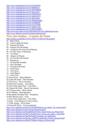 http://www.megaupload.com/?d=UW356E20
http://www.megaupload.com/?d=RI4RX42J
http://www.megaupload.com/?d=6PHVHRDE
http://www.megaupload.com/?d=X6L9341T
http://www.megaupload.com/?d=OMJOBCF7
http://www.megaupload.com/?d=AD4LER72
http://www.megaupload.com/?d=488LG4PU
http://www.megaupload.com/?d=WKROGDK0
http://www.megaupload.com/?d=01NQIR8H
http://www.megaupload.com/?d=E5VUFS8R
http://www.megaupload.com/?d=TQKY212Z
http://www.megaupload.com/?d=DXNVOQEO
http://www.easy-share.com/1910078494/CR-www.cdportatil.com.rar
http://www.4shared.com/dir/oUcGp16t/sharing.html
Nave dos Sonhos – Canções de Natal
http://hotfile.com/dl/90117219/1c35f53/17122010.CNS.zip.html
01 – Bate O Sino
02 – Canto Catalão De Natal
03 – Fantasia De Natal
04 – Pequena Vila De Belém
05 – Aconteceu Em Uma Noite Radiante
06 – Eis Dos Anjos A Harmonia
07 – Ave Maria
08 – Alegria Ao Mundo
09 – Os Três Reis Do Oriente
10 – Intermezzo
11 – No Humilde Presépio
12 – Oh, Felicidade
13 – O Espírito De Natal
14 – Noite Santa
15 – Três Naves
16 – Anel Mágico
17 – Noite Feliz
01 Boas Festas – Maria Bethânia
02 Cartão De Natal – Elba Ramalho
03 Ô De Casa – Flávio Venturini
04 Natal Das Crianças – Jane Duboc
05 Feliz Natal, Papai Noel – Zezé Mota
06 Véspera De Natal – Marcos Sacramento
07 E Nasceu Jesus – Maria Alcina
08 O Velhinho – Dominguinhos
09 Recadinho De Papai Noel – Wanderléa
10 Meu Menino Jesus – Célia
11 Feliz Natal, Papai Noel – Zezé Mota
12 Natal – Leila Pinheiro E Francis Hime
13 Velho Amigo – Olívia Hime
14 Poema De Natal – Vinícius/toquinho
http://www.4shared.com/dir/2SV7Wb5B/Musicas_de_Natal_118_cancoes.html
http://www.4shared.com/dir/oUcGp16t/sharing.html
http://www.4shared.com/file/gOnRccbF/Feliz_Natal-Turma_da_Mnica.html
http://www.4shared.com/file/7uvFgsIF/Canes_clssicas_de_natal_-_Noss.html
http://www.4shared.com/file/DUbicpRU/Cantigas_de_Natal.html
http://www.4shared.com/file/Jpx_meO9/70_parlendas_Folclore_Brasilei.html
http://www.4shared.com/file/Kc7Yj90m/Coletnea_Folclore.html
 