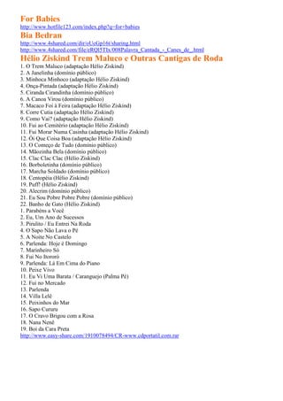 For Babies
http://www.hotfile123.com/index.php?q=for+babies
Bia Bedran
http://www.4shared.com/dir/oUcGp16t/sharing.html
http://www.4shared.com/file/eRQl5TIx/008Palavra_Cantada_-_Canes_de_.html
Hélio Ziskind Trem Maluco e Outras Cantigas de Roda
1. O Trem Maluco (adaptação Hélio Ziskind)
2. A Janelinha (domínio público)
3. Minhoca Minhoco (adaptação Hélio Ziskind)
4. Onça-Pintada (adaptação Hélio Ziskind)
5. Ciranda Cirandinha (domínio público)
6. A Canoa Virou (domínio público)
7. Macaco Foi à Feira (adaptação Hélio Ziskind)
8. Corre Cutia (adaptação Hélio Ziskind)
9. Como Vai? (adaptação Hélio Ziskind)
10. Fui ao Cemitério (adaptação Hélio Ziskind)
11. Fui Morar Numa Casinha (adaptação Hélio Ziskind)
12. Ói Que Coisa Boa (adaptação Hélio Ziskind)
13. O Começo de Tudo (domínio público)
14. Mãozinha Bela (domínio público)
15. Clac Clac Clac (Hélio Ziskind)
16. Borboletinha (domínio público)
17. Marcha Soldado (domínio público)
18. Centopéia (Hélio Ziskind)
19. Puff! (Hélio Ziskind)
20. Alecrim (domínio público)
21. Eu Sou Pobre Pobre Pobre (domínio público)
22. Banho de Gato (Hélio Ziskind)
1. Parabéns a Você
2. Eu, Um Ano de Sucessos
3. Pirulito / Eu Entrei Na Roda
4. O Sapo Não Lava o Pé
5. A Noite No Castelo
6. Parlenda: Hoje é Domingo
7. Marinheiro Só
8. Fui No Itororó
9. Parlenda: Lá Em Cima do Piano
10. Peixe Vivo
11. Eu Vi Uma Barata / Caranguejo (Palma Pé)
12. Fui no Mercado
13. Parlenda
14. Villa Lelê
15. Peixinhos do Mar
16. Sapo Cururu
17. O Cravo Brigou com a Rosa
18. Nana Nenê
19. Boi da Cara Preta
http://www.easy-share.com/1910078494/CR-www.cdportatil.com.rar
 