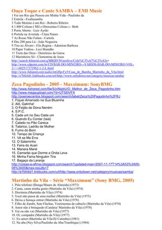 Ouça Toque e Cante SAMBA – EMI Music
1 Foi um Rio que Passou em Minha Vida - Paulinho da
2 Estrela - Exaltasamba
3 Todo Menino é um Rei - Roberto Ribeiro
4 1.800 Colinas ( Mil e Oitocentas Colinas ) - Beth
5 Porta Aberta - Luiz Ayrão
6 Portela na Avenida - Clara Nunes
7 As Rosas Não Falam - Cartola
8 Das 200 para Lá - João Nogueira
9 Tiro ao Álvaro - Elis Regina - Adoniran Barbosa
10 Papai Vadiou - Leci Brandão
11 Trem das Onze - Demônios da Garoa
12 Marinheiro Só - Clementina de Jesus
http://search.4shared.com/q/BBQD/50/archive/Cole%C3%A7%C3%A3o+
http://www.cdpoint.com.br/CD/BAR-DO-MINEIRO---VARIOS-BAR-DO-MINEIRO-VOL-
2+++602517372962-1-2-L.html
http://www.4shared.com/audio/mGHp-Fy5/Casa_de_Bamba_Martinho_da_Vila.html
http://e7bfc6d1.linkbucks.com/url/http://www.onlydown.net/category/musicas/samba/

Zeca Pagodinho - 2005 - Maxximum: SonyBMG
http://www.4shared.com/file/9JvNipbU/O_Melhor_de_Zeca_Pagodinho.htm
http://www.megaupload.com/?d=UT5SIVFX
http://poeiraecantos.blogspot.com/search/label/Zeca%20Pagodinho%2FRJ
1. Fiquei Amarrado na Sua Blusinha
2. Alô, Gatinha!
3. O Feijão de Dona Neném
4. S.P.C.
5. Cada um no Seu Cada um
6. Quando Eu Contar (Iaiá)
7. Cabelo no Pão Careca
8. Talarico, Ladrão de Mulher
9. Fumo do Bom
10. Tempo de Criança
11. Vê se Me Erra
12. O Salaminho
13. Feira do Acari
14. Manera Mané
15. Camarão que Dorme a Onda Leva
16. Minha Fama Ninguém Tira
17. Bagaço da Laranja
http://coisas-e-afinss.blogspot.com/search?updated-max=2007-11-17T14%3A53%3A00-
08%3A00&max-results=7
http://e7bfc6d1.linkbucks.com/url/http://www.onlydown.net/category/musicas/samba/

Martinho da Vila – Série “Maxximum” (Sony BMG, 2005)
1. Pelo telefone (Donga/Mauro de Almeida) (1973)
2. Canta, canta minha gente (Martinho da Vila) (1974)
3. Disritmia (Martinho da Vila) (1974)
5. Você não passa de uma mulher (Martinho da Vila) (1975)
6. Deixa a fumaça entrar (Martinho da Vila) (1978)
7. Filho de Zambi, Sete Flechas, Vestimentas de caboclo (Martinho da Vila) (1974)
8. Amor não é brinquedo (Candeia/ Martinho da Vila) (1978)
9. Vai ou não vai (Martinho da Vila) (1977)
10. Oi, compadre (Martinho da Vila) (1977)
11. Ex-amor (Martinho da Vila/Zé Catimba) (1981)
12. Na aba (Ney Silva/Paulinho da Aba/Trambique) (1984)
 