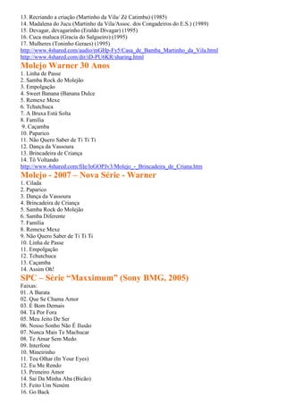 13. Recriando a criação (Martinho da Vila/ Zé Catimba) (1985)
14. Madalena do Jucu (Martinho da Vila/Assoc. dos Congadeiros do E.S.) (1989)
15. Devagar, devagarinho (Eraldo Divagar) (1995)
16. Cuca maluca (Gracia do Salgueiro) (1995)
17. Mulheres (Toninho Geraes) (1995)
http://www.4shared.com/audio/mGHp-Fy5/Casa_de_Bamba_Martinho_da_Vila.html
http://www.4shared.com/dir/iD-PU6KR/sharing.html
Molejo Warner 30 Anos
1. Linha de Passe
2. Samba Rock do Molejão
3. Empolgação
4. Sweet Banana (Banana Dulce
5. Remexe Mexe
6. Tchutchuca
7. A Bruxa Está Solta
8. Família
9. Caçamba
10. Paparico
11. Não Quero Saber de Ti Ti Ti
12. Dança da Vassoura
13. Brincadeira de Criança
14. Tô Voltando
http://www.4shared.com/file/loGOPJv3/Molejo_-_Brincadeira_de_Criana.htm
Molejo - 2007 – Nova Série - Warner
1. Cilada
2. Paparico
3. Dança da Vassoura
4. Brincadeira de Criança
5. Samba Rock do Molejão
6. Samba Diferente
7. Família
8. Remexe Mexe
9. Não Quero Saber de Ti Ti Ti
10. Linha de Passe
11. Empolgação
12. Tchutchuca
13. Caçamba
14. Assim Oh!
SPC – Série “Maxximum” (Sony BMG, 2005)
Faixas:
01. A Barata
02. Que Se Chama Amor
03. É Bom Demais
04. Tá Por Fora
05. Meu Jeito De Ser
06. Nosso Sonho Não É Ilusão
07. Nunca Mais Te Machucar
08. Te Amar Sem Medo
09. Interfone
10. Mineirinho
11. Teu Olhar (In Your Eyes)
12. Eu Me Rendo
13. Primeiro Amor
14. Sai Da Minha Aba (Bicão)
15. Feito Um Neném
16. Go Back
 