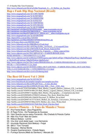 17. O Samba Não Tem Fronteiras
http://www.4shared.com/file/aCgTzbkr/Negritude_Jr_-_O_Melhor_de_Neg.htm
Rap e Funk Hip Hop Nacional (Brasil)
http://www.megaupload.com/?d=UMY7KI9M
http://www.megaupload.com/?d=KTD73BYJ
http://www.megaupload.com/?d=8MM2OTBJ
http://www.megaupload.com/?d=IUPJU9T4
http://www.megaupload.com/?d=T6B7M5XG
http://www.megaupload.com/?d=85Y2WG2O
http://www.megaupload.com/?d=QUN74DBM
http://rapidshare.com/files/227607933/funkkkk__www.musicgratis.org.rar
http://rapidshare.com/files/236799633/SELE___www.musicgratis.org.rar
http://rapidshare.com/files/227296618/101_25funk.vol.1__www.musicgratis.org.rar
http://www.megaupload.com/?d=QVDGG960
http://depositfiles.com/pt/files/7201093
http://rapidshare.com/files/395290314/PANCDCALDHUL.zip
http://w14.easy-share.com/6069441.html
http://www.4shared.com/dir/rMKQRnAA/Funk.html
http://www.4shared.com/file/-diVG8tg/FuNks_AnTiGoS_-_CoLeopart02.htm
http://www.4shared.com/file/nTRTsIEK/Funk_Brasil_Especial.htm
http://www.4shared.com/file/5maP50Xm/Ax_Capoeira__-_Ediao_especial.htm
http://www.cdpoint.com.br/CD/CARNAVAL---VARIOS-BONDE-DAS-
MARCHINHAS+++7891430055523-1-2-L.html
http://www.cdpoint.com.br/webforms/CDNPesquisa.aspx?pIntCodTipo=50&pIndTipoPesq=1&pIndPesquis
a=1&pIndForaCatalogo=0&pStrOrdena=&pStrLetra=
http://www.cdpoint.com.br/CDs-Usados/PROGRAMA-H---VARIOS-PROGRAMA-H---LUCIANO-
HUCK+++743216486427-7-2-L.html
http://www.cdpoint.com.br/CD/JOIA-CHILL-OUT-LOUNGE---VARIOS-JOIA-CHILL-OUT-LOUNGE-
VOL-2--LUCIANO-HUCK+++3259120050526-1-2-L.html
http://www.4shared.com/dir/z-Lm1x28/sharing.html

The Best Of Forró Vol 1 2010
http://www.megaupload.com/?d=D333K7J9
http://www.brasilmusik.de/sampler/sampler-axe/sampler-axe.htm
http://www.4shared.com/file/jwM5-pD7/Forr_-_Coleo_Bis.htm
http://www.4shared.com/file/cLHSEJLZ/Coleo_BIS_-_Forr__CD2_.htm
http://hotfile.com/dl/79382544/0d06cc7/Bob_Marley_Legend_(Deluxe_Edition)_CD_1.rar.html
http://hotfile.com/dl/79389974/48b1241/Bob_Marley_Legend_(Deluxe_Edition)_CD_2.rar.html
http://hotfile.com/dl/82890671/4edddec/Bob_Marley_Discography_-_Compilation.doc.html
http://hotfile.com/dl/82889609/e259069/Coletanea_Pop_Rock_Brasil.doc.html
http://hotfile.com/dl/82890140/c1b0458/Nacional_O_Melhor_de.rar.html
http://hotfile.com/dl/82890714/337323b/O_Melhor_do_Sertanejo_Universitrio_2010.doc.html
http://hotfile.com/dl/82890765/8bba16f/O_Melhor_dos_Anos_90.doc.html
http://hotfile.com/dl/82890854/6917b46/Surf_Rock_Pop.doc.html
Casseta e Planeta – A Taça do Mundo é Nossa
01 - Pra Frente Brasil - Zeca Pagodinho
02 - É Papo Firme - Os Paralamas do Sucesso
03 - Vem Quente que eu estou Fervendo - Mu Chebabi & Peixoto Carlos
04 - Não Vou Ficar- Max de Castro
05 - Maluco Belaza - Lenine
06 - Vou tirar você deste lugar - Los Hermanos
07 - Imunição Racional (Que Beleza) - Frejat
08 - BR-3 - Toni Tornado
09 - Esqueça - Marisa Monte
10 - Guajira Guantanamera - Cidade Negra
11 - Fumaça Sonora (Melô do Denilson) - Marcelo D2
 
