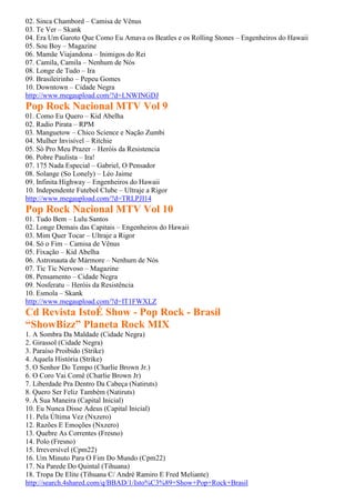02. Sinca Chambord – Camisa de Vênus
03. Te Ver – Skank
04. Era Um Garoto Que Como Eu Amava os Beatles e os Rolling Stones – Engenheiros do Hawaii
05. Sou Boy – Magazine
06. Mamãe Viajandona – Inimigos do Rei
07. Camila, Camila – Nenhum de Nós
08. Longe de Tudo – Ira
09. Brasileirinho – Pepeu Gomes
10. Downtown – Cidade Negra
http://www.megaupload.com/?d=LNWINGDJ
Pop Rock Nacional MTV Vol 9
01. Como Eu Quero – Kid Abelha
02. Radio Pirata – RPM
03. Manguetow – Chico Science e Nação Zumbi
04. Mulher Invisível – Ritchie
05. Só Pro Meu Prazer – Heróis da Resistencia
06. Pobre Paulista – Ira!
07. 175 Nada Especial – Gabriel, O Pensador
08. Solange (So Lonely) – Léo Jaime
09. Infinita Highway – Engenheiros do Hawaii
10. Independente Futebol Clube – Ultraje a Rigor
http://www.megaupload.com/?d=TRLPJI14
Pop Rock Nacional MTV Vol 10
01. Tudo Bem – Lulu Santos
02. Longe Demais das Capitais – Engenheiros do Hawaii
03. Mim Quer Tocar – Ultraje a Rigor
04. Só o Fim – Camisa de Vênus
05. Fixação – Kid Abelha
06. Astronauta de Mármore – Nenhum de Nós
07. Tic Tic Nervoso – Magazine
08. Pensamento – Cidade Negra
09. Nosferatu – Heróis da Resistência
10. Esmola – Skank
http://www.megaupload.com/?d=IT1FWXLZ
Cd Revista IstoÉ Show - Pop Rock - Brasil
“ShowBizz” Planeta Rock MIX
1. A Sombra Da Maldade (Cidade Negra)
2. Girassol (Cidade Negra)
3. Paraíso Proibido (Strike)
4. Aquela História (Strike)
5. O Senhor Do Tempo (Charlie Brown Jr.)
6. O Coro Vai Comê (Charlie Brown Jr)
7. Liberdade Pra Dentro Da Cabeça (Natiruts)
8. Quero Ser Feliz Também (Natiruts)
9. À Sua Maneira (Capital Inicial)
10. Eu Nunca Disse Adeus (Capital Inicial)
11. Pela Última Vez (Nxzero)
12. Razões E Emoções (Nxzero)
13. Quebre As Correntes (Fresno)
14. Polo (Fresno)
15. Irreversível (Cpm22)
16. Um Minuto Para O Fim Do Mundo (Cpm22)
17. Na Parede Do Quintal (Tihuana)
18. Tropa De Elite (Tihuana C/ André Ramiro E Fred Meliante)
http://search.4shared.com/q/BBAD/1/Isto%C3%89+Show+Pop+Rock+Brasil
 