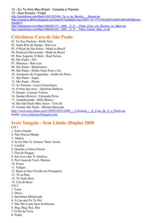 12 - Eu Te Amo Meu Brasil - Casseta e Planeta
13 - Que Dureza - Frejat
http://rapidshare.com/files/143512374/A_Ta_a_do_Mundo___Nossa.rar
http://coisas-e-afinss.blogspot.com/search?updated-max=2007-12-17T13%3A20%3A00-08%3A00&max-
results=7
http://rapidshare.com/files/199430117/_1989__C_P_-_Preto_Com_Um_Buraco_no_Meio.rar
http://rapidshare.com/files/199430120/_1994__C_P_-_Para_Comer_Algu_m.rar

Coletâneas Cara de São Paulo
01. Eu Sou Paulista - Klebi Nori
02. Santa Rita de Sampa - Rita Lee
03. O Rock de São Paulo - Made in Brazil
04. Pauliceia Desvairada - Made In Brazil
05. Rua Augusta, O Bom - Raul Seixas
06. São Paulo - 365
07. Maníaco - Beto Lee
08. São Paulo - Baderneiros
09. São Paulo - Dinho Ouro Preto e Ira
10. Aeroporto de Congonhas - Joelho de Porco
11. São Paulo - Supla
12. São Paulo - Preme
13. Av Paulista - Laura Finocchiaro
14. O trem das onze - Adoniran Barbosa
15. Sampa - Caetano Veloso
16. Sampa (Remix) - Fernanda Porto
17. Amanhecendo - Billy Blanco
18. São São Paulo Meu Amor - Tom Zé
19. Grande São Paulo - Miriam Batucada
http://www.easy-share.com/1909252825/2009_-_Coletania_-_A_Cara_de_S_o_Paulo.rar
Senha: www.rockcasa.blogspot.com

Ivete Sangalo - Sem Limite (Duplo) 2008
CD 1
1. Sorte Grande
2. Não Precisa Mudar
3. Abalou
4. Se Eu Não Te Amasse Tanto Assim
5. Canibal
6. Quando a Chuva Passar
7. Flor do Reggae
8. Soy Loco por Ti América
9. Por Causa de Você, Menina
10. Penso
11. Fullgás
12. Back at One (Versão em Português)
13. Tô na Rua
14. Tá Tudo Bem
15. Céu da Boca
CD 2
1. Festa
2. Deixo
3. Berimbau Metalizado
4. A Lua que Eu Te Dei
5. Não Me Conte Seus Problemas
6. Bug, Bug, Bye, Bye
7. O Sal da Terra
8. Poder
 