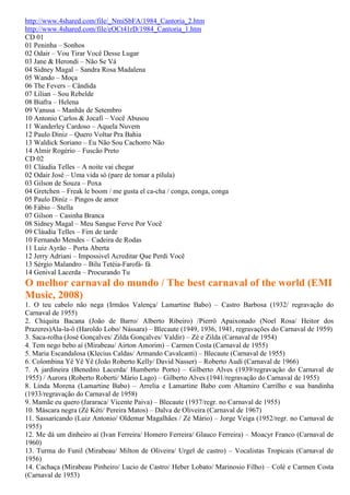 http://www.4shared.com/file/_NmiSbFA/1984_Cantoria_2.htm
http://www.4shared.com/file/eOCt41rD/1984_Cantoria_1.htm
CD 01
01 Peninha – Sonhos
02 Odair – Vou Tirar Você Desse Lugar
03 Jane & Herondi – Não Se Vá
04 Sidney Magal – Sandra Rosa Madalena
05 Wando – Moça
06 The Fevers – Cândida
07 Lilian – Sou Rebelde
08 Biafra – Helena
09 Vanusa – Manhãs de Setembro
10 Antonio Carlos & Jocafi – Você Abusou
11 Wanderley Cardoso – Aquela Nuvem
12 Paulo Diniz – Quero Voltar Pra Bahia
13 Waldick Soriano – Eu Não Sou Cachorro Não
14 Almir Rogério – Fuscão Preto
CD 02
01 Cláudia Telles – A noite vai chegar
02 Odair José – Uma vida só (pare de tomar a pílula)
03 Gilson de Souza – Poxa
04 Gretchen – Freak le boom / me gusta el ca-cha / conga, conga, conga
05 Paulo Diniz – Pingos de amor
06 Fábio – Stella
07 Gilson – Casinha Branca
08 Sidney Magal – Meu Sangue Ferve Por Você
09 Cláudia Telles – Fim de tarde
10 Fernando Mendes – Cadeira de Rodas
11 Luiz Ayrão – Porta Aberta
12 Jerry Adriani – Impossivel Acreditar Que Perdi Você
13 Sérgio Malandro – Bilu Tetéia-Farofá- fá
14 Genival Lacerda – Procurando Tu
O melhor carnaval do mundo / The best carnaval of the world (EMI
Music, 2008)
1. O teu cabelo não nega (Irmãos Valença/ Lamartine Babo) – Castro Barbosa (1932/ regravação do
Carnaval de 1955)
2. Chiquita Bacana (João de Barro/ Alberto Ribeiro) /Pierrô Apaixonado (Noel Rosa/ Heitor dos
Prazeres)Ala-la-ô (Haroldo Lobo/ Nássara) – Blecaute (1949, 1936, 1941, regravações do Carnaval de 1959)
3. Saca-rolha (José Gonçalves/ Zilda Gonçalves/ Valdir) – Zé e Zilda (Carnaval de 1954)
4. Tem nego bebo aí (Mirabeau/ Airton Amorim) – Carmen Costa (Carnaval de 1955)
5. Maria Escandalosa (Klecius Caldas/ Armando Cavalcanti) – Blecaute (Carnaval de 1955)
6. Colombina Yê Yê Yê (João Roberto Kelly/ David Nasser) – Roberto Audi (Carnaval de 1966)
7. A jardineira (Benedito Lacerda/ Humberto Porto) – Gilberto Alves (1939/regravação do Carnaval de
1955) / Aurora (Roberto Roberti/ Mário Lago) – Gilberto Alves (1941/regravação do Carnaval de 1955)
8. Linda Morena (Lamartine Babo) – Arrelia e Lamartine Babo com Altamiro Carrilho e sua bandinha
(1933/regravação do Carnaval de 1958)
9. Mamãe eu quero (Jararaca/ Vicente Paiva) – Blecaute (1937/regr. no Carnaval de 1955)
10. Máscara negra (Zé Kéti/ Pereira Matos) – Dalva de Oliveira (Carnaval de 1967)
11. Sassaricando (Luiz Antonio/ Oldemar Magalhães / Zé Mário) – Jorge Veiga (1952/regr. no Carnaval de
1955)
12. Me dá um dinheiro aí (Ivan Ferreira/ Homero Ferreira/ Glauco Ferreira) – Moacyr Franco (Carnaval de
1960)
13. Turma do Funil (Mirabeau/ Milton de Oliveira/ Urgel de castro) – Vocalistas Tropicais (Carnaval de
1956)
14. Cachaça (Mirabeau Pinheiro/ Lucio de Castro/ Heber Lobato/ Marinosio Filho) – Colé e Carmen Costa
(Carnaval de 1953)
 