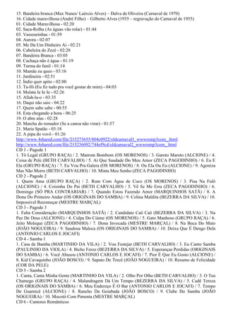 15. Bandeira branca (Max Nunes/ Laércio Alves) – Dalva de Oliveira (Carnaval de 1970)
16. Cidade maravilhosa (André Filho) – Gilberto Alves (1935 – regravação do Carnaval de 1955)
01. Cidade Maravilhosa - 02:20
02. Saca-Rolha (As águas vão rolar) - 01:44
03. Vassourinhas - 01:59
04. Aurora - 02:07
05. Me Da Um Dinheiro Ai - 02:21
06. Cabeleira do Zezé - 02:28
07. Bandeira Branca - 03:05
08. Cachaça não é água - 01:19
09. Turma do funil - 01:14
10. Mamãe eu queo - 03:16
11. Jardineira - 02:51
12. Índio quer apito - 02:00
13. Ta-Hi (Eu fiz tudo pra você gostar de mim) - 04:03
14. Mulata Ie Ie Ie - 02:26
15. Allah-la-o - 03:35
16. Daqui não saio - 04:22
17. Quem sabe sabe - 00:55
18. Esta chegando a hora - 06:25
19. O abre alas - 02:28
20. Marcha do remador (Se a canoa não virar) - 01:57
21. Maria Spatão - 03:18
22. A pipa do vovô - 01:26
http://www.4shared.com/file/215273655/804c0922/oldcarnaval1_wwwrsmp3com_.html
http://www.4shared.com/file/215236092/744ef9cd/oldcarnaval2_wwwrsmp3com_.html
CD 1 - Pagode 1
1. Tô Legal (GRUPO RAÇA) / 2. Marrom Bombom (OS MORENOS) / 3. Garoto Maroto (ALCIONE) / 4.
Coisa de Pele (BETH CARVALHO) / 5. Ai Que Saudade Do Meu Amor (ZECA PAGODINHO) / 6. Eu E
Ela (GRUPO RAÇA) / 7. Eu Vou Pra Galera (OS MORENOS) / 8. Ou Ela Ou Eu (ALCIONE) / 9. Agoniza
Mas Não Morre (BETH CARVALHO) / 10. Minta Meu Sonho (ZECA PAGODINHO)
CD 2 - Pagode 2
1. Quem Ama (GRUPO RAÇA) / 2. Rum Com Água de Coco (OS MORENOS) / 3. Pisa Na Fulô
(ALCIONE) / 4. Coisinha Do Pai (BETH CARVALHO) / 5. Vê Se Me Erra (ZECA PAGODINHO) / 6.
Domingo (SÓ PRA CONTRARIAR) / 7. Quando Estou Fazendo Amor (MARQUINHOS SATÃ) / 8. A
Dona Do Primeiro Andar (OS ORIGINAIS DO SAMBA) / 9. Colina Maldita (BEZERRA DA SILVA) / 10.
Impossível Recomeçar (MESTRE MARÇAL)
CD 3 - Pagode 3
1. Falta Consideração (MARQUINHOS SATÃ) / 2. Candidato Caô Caô (BEZERRA DA SILVA) / 3. Na
Paz De Deus (ALCIONE) / 4. Culpa Do Ciúme (OS MORENOS) / 5. Gato Manhoso (GRUPO RAÇA) / 6.
Jeito Moleque (ZECA PAGODINHO) / 7. Dona Invocada (MESTRE MARÇAL) / 8. Na Boca Do Mato
(JOÃO NOGUEIRA) / 9. Saudosa Maloca (OS ORIGINAIS DO SAMBA) / 10. Deixa Que É Dengo Dela
(ANTONIO CARLOS E JOCAFI)
CD 4 - Samba 1
1. Casa de Bamba (MARTINHO DA VILA) / 2. Vou Festejar (BETH CARVALHO) / 3. Eu Canto Samba
(PAULINHO DA VIOLA) / 4. Bicho Feroz (BEZERRA DA SILVA) / 5. Esperanças Perdidas (ORIGINAIS
DO SAMBA) / 6. Você Abusou (ANTONIO CARLOS E JOCAFI) / 7. Pior É Que Eu Gosto (ALCIONE) /
8. Kid Cavaquinho (JOÃO BOSCO) / 9. Sapato De Trecê (JOÃO NOGUEIRA) / 10. Resumo de Felicidade
(COR DA PELE)
CD 5 - Samba 2
1. Canta, Canta Minha Gente (MARTINHO DA VILA) / 2. Olho Por Olho (BETH CARVALHO) / 3. O Teu
Chamego (GRUPO RAÇA) / 4. Malandragem Dá Um Tempo (BEZERRA DA SILVA) / 5. Cadê Tereza
(OS ORIGINAIS DO SAMBA) / 6. Meu Endereço É O Bar (ANTONIO CARLOS E JOCAFI) / 7. Tempo
De Guarnicê (ALCIONE) / 8. Rancho Da Goiabada (JOÃO BOSCO) / 9. Clube Do Samba (JOÃO
NOGUEIRA) / 10. Mocotó Com Pimenta (MESTRE MARÇAL)
CD 6 - Cantores Românticos
 