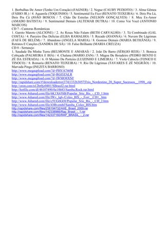 1. Borbulhas De Amor (Tenho Um Coração) (FAGNER) / 2. Negue (CAUBY PEIXOTO) / 3. Alma Gêmea
(FÁBIO JR.) / 4. Aquarela (TOQUINHO) / 5. Sentimental Eu Fico (RENATO TEIXEIRA) / 6. Dois Pra Lá,
Dois Pra Cá (JOÃO BOSCO) / 7. Chão De Estrelas (NELSON GONÇALVES) / 8. Meu Ex-Amor
(AMADO BATISTA) / 9. Sentimental Demais (ALTEMAR DUTRA) / 10. Como Vai Você (ANTONIO
MARCOS)
CD 7 - Cantoras Românticas
1. Garoto Maroto (ALCIONE) / 2. As Rosas Não Falam (BETH CARVALHO) / 3. Tá Combinado (GAL
COSTA) / 4. Parceiro Das Delícias (ELBA RAMALHO) / 5. Recado (JOANNA) / 6. Nuvem De Lágrimas
(FAFÁ DE BELÉM) / 7. Abandono (ANGELA MARIA) / 8. Gostoso Demais (MARIA BETHÂNIA) / 9.
Retratos E Canções (SANDRA DE SÁ) / 10. Falso Brilhante (MARIA CREUZA)
CD 8 - Sertanejo
1. Saudade Da Minha Terra (BELMONTE E AMARAÍ) / 2. João De Barro (SÉRGIO REIS) / 3. Boneca
Cobiçada (PALMEIRA E BIA) / 4. Chalana (MARIO ZAN) / 5. Mágoa De Boiadeiro (PEDRO BENTO E
ZÉ DA ESTRADA) / 6. O Menino Da Porteira (LUIZINHO E LIMEIRA) / 7. Viola Cabocla (TONICO E
TINOCO) / 8. Romaria (RENATO TEIXEIRA) / 9. Rio De Lágrimas (TAVARES E ZÉ NEGRÃO) / 10.
Marvada Pinga (INEZITA BARROSO)
http://www.megaupload.com/?d=PHVA746M
http://www.megaupload.com/?d=RGI3ZALR
http://www.megaupload.com/?d=IWMO8XNF
http://rapidshare.com/#!downloaderror|374|133263057|Trio_Nordestino_20_Super_Sucessos__1998_.zip
http://oron.com/n12br0jz0401/SBrasil2.rar.html
http://hotfile.com/dl/46107490/0e18b83/Samba.Rock.rar.html
http://www.4shared.com/file/6K1X65SB/Popular_Srie_Bis_-_CD_1.htm
http://www.4shared.com/file/fWv_lq6-/Coleo_BIS_-_Forr__CD1_.htm
http://www.4shared.com/file/c5UG6GOl/Popular_Srie_Bis_-_CD_2.htm
http://www.4shared.com/file/iOBvzmhf/Samba_Coleo_BIS.htm
http://rapidshare.com/files/258194732/AXE_Brasil_2009.rar
http://rapidshare.com/files/142338966/Rap_Brasil_-_1.rar
http://rapidshare.com/files/142337160/RAP_BRASIL_-_2.rar
 