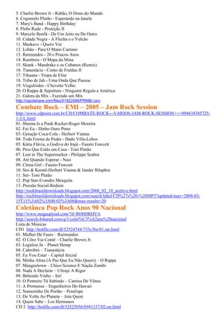 5. Charlie Brown Jr - Rubão, O Dono do Mundo
6. Cogumelo Plutão - Esperando na Janela
7. Mary's Band - Happy Birthday
8. Plebe Rude - Proteção II
9. Marcelo Bonfá - De Um Jeito ou De Outro
10. Cidade Negra - A Flecha e o Vulcão
11. Maskavo - Quero Ver
12. Lobão - Para O Mano Caetano
13. Raimundos - 20 e Poucos Anos
14. Rumbora - O Mapa da Mina
15. Skank - Mandrake e os Cubanos (Remix)
16. Tianastácia - Conto de Fraldas II
17. Tihuana - Tropa de Elite
18. Tribo de Jah - Uma Onda Que Passou
19. Virgulóides - Chevette Velho
20. O Rappa & Sepultura - Ninguém Regula a América
21. Galera da Mix - Fazendo um Mix
http://rapidshare.com/files/51822466/PRNBr.rarc
Combate Rock – EMI – 2005 – Jam Rock Session
http://www.cdpoint.com.br/CD/COMBATE-ROCK---VARIOS-JAM-ROCK-SESSION+++094634385725-
1-2-L.html
01. Sheena Is a Punk Rocker-Roger Moreira
02. Fui Eu - Dinho Ouro Preto
03. Geração Coca-Cola - Herbert Vianna
04. Toda Forma de Poder - Dado Villa-Lobos
05. Kátia Flávia, a Godiva do Irajá - Fausto Fawcett
06. Pros Que Estão em Casa - Toni Platão
07. Lost in The Supermarket - Philippe Seabra
08. Até Quando Esperar - Nasi
09. China Girl - Fausto Fawcett
10. Seo & Karatê-Herbert Vianna & Jander Bilaphra
11. Ser- Toni Platão
12. Pop Star-Evandro Mesquita
13. Pressão Social-Redson
http://rockbrasildownloads.blogspot.com/2008_02_10_archive.html
http://rockbrasildownloads.blogspot.com/search/label/CD%27s%20-%20MP3?updated-max=2008-03-
15T11%3A02%3A00-03%3A00&max-results=20
Coletânea Pop Rock Anos 90 Nacional
http://www.megaupload.com/?d=RO0HRHVA
http://search.4shared.com/q/1/colet%C3%A2nea%20nacional
Lista de Músicas
CD1 http://hotfile.com/dl/52524744/733c3be/01.rar.html
01. Mulher De Fases – Raimundos
02. O Côro Vai Comê – Charlie Brown Jr.
03. Legalize Já – Planet Hemp
04. Cabrobró – Tianastácia
05. Eu Vou Estar – Capital Inicial
06. Minha Alma (A Paz Que Eu Não Quero) – O Rappa
07. Manguetown – Chico Science E Nação Zumbi
08. Nada A Declarar – Ultraje A Rigor
09. Bebendo Vinho – Ira!
10. O Ponteiro Tá Subindo – Camisa De Vênus
11. A Promessa – Engenheiros Do Hawaii
12. Namorinho De Portão – Penélope
13. De Volta Ao Planeta – Jota Quest
14. Quem Sabe – Los Hermanos
CD 2 http://hotfile.com/dl/52525056/b941337/02.rar.html
 