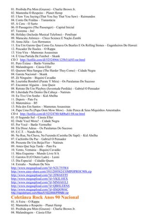01. Proibida Pra Mim (Grazon) – Charlie Brown Jr.
02. Mantenha O Respeito – Planet Hemp
03. I Saw You Saying (That You Say That You Saw) – Raimundos
04. Conto De Fraldas – Tianastácia
05. A Cera – O Surto
06. O Passageiro (The Passenger) – Capital Inicial
07. Teorema – Ira!
08. Holiday (Inclusão Musical Telefone) – Penélope
09. Maracatu Atômico – Chico Science E Nação Zumbi
10. Anna Júlia – Los Hermanos
11. Era Um Garoto Que Como Eu Amava Os Beatles E Os Rolling Stones – Engenheiros Do Hawaii
12. Pescador De Ilusões – O Rappa
13. Vira-Vira – Mamonas Assassinas
14. É Uma Partida De Futebol – Skank
CD 3 http://hotfile.com/dl/52524966/125b31d/03.rar.html
01. Puro Êxtase – Barão Vermelho
02. Malandragem – Cássia Eller
03. Querem Meu Sangue (The Harder They Come) – Cidade Negra
04. Garota Nacional – Skank
05. Zé Ninguém – Biquini Cavadão
06. Lourinha Bombril (Parate Y Mira) – Os Paralamas Do Sucesso
07. Encontrar Alguém – Jota Quest
08. Retrato De Um Playboy (Juventude Perdida) – Gabriel O Pensador
09. Liberdade Pra Dentro Da Cabeça – Natiruts
10. Eu Tive Um Sonho – Kid Abelha
11. Depois – Pato Fu
12. Matemática – B5
13. Pela dos Em Santos – Mamonas Assassinas
14. Papa Uma Pa (Papa Oom Mow Mow) – João Penca & Seus Miquinhos Amestrados
CD 4 http://hotfile.com/dl/52524780/4d0ba81/04.rar.html
01. O Segundo Sol – Cássia Eller
02. Onde Você Mora? – Cidade Negra
03. Por Você – Barão Vermelho
04. Ela Disse Adeus – Os Paralamas Do Sucesso
05. E.C.T. – Nando Reis
06. Na Rua, Na Chuva, Na Fazenda (Casinha De Sapê) – Kid Abelha
07. Cachimbo Da Paz – Gabriel O Pensador
08. Presente De Um Beija-Flor – Natiruts
09. Antes Que Seja Tarde – Pato Fu
10. Vento, Ventania – Biquini Cavadão
11. Meu Esquema – Mundo Livre S/A
12. Garotos II (O Outro Lado) – Leoni
13. Dia Especial – Cidadão Quem
14. Extraño – Nenhum De Nós
http://www.megaupload.com/?d=N2U755W4
http://www.easy-share.com/1911289582/COMPOPROC90S.zip
http://www.megaupload.com/?d=20W6SYPJ
http://www.megaupload.com/?d=VKIL10EX
http://www.megaupload.com/?d=MN0A01LI
http://www.megaupload.com/?d=QBHLERNS
http://www.megaupload.com/?d=IISQOW6C
http://rapidshare.com/files/51822466/PRNBr.rar
Coletânea Rock Anos 90 Nacional
01. A Feira – O Rappa
02. Mantenha o Respeito – Planet Hemp
03. Proibida pra Mim (Grazon) – Charlie Brown Jr.
04. Malandragem – Cássia Eller
 