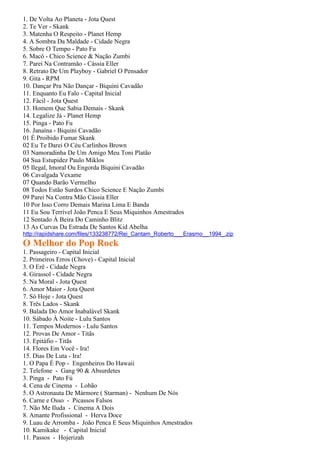 1. De Volta Ao Planeta - Jota Quest
2. Te Ver - Skank
3. Matenha O Respeito - Planet Hemp
4. A Sombra Da Maldade - Cidade Negra
5. Sobre O Tempo - Pato Fu
6. Macô - Chico Science & Nação Zumbi
7. Parei Na Contramão - Cássia Eller
8. Retrato De Um Playboy - Gabriel O Pensador
9. Gita - RPM
10. Dançar Pra Não Dançar - Biquini Cavadão
11. Enquanto Eu Falo - Capital Inicial
12. Fácil - Jota Quest
13. Homem Que Sabia Demais - Skank
14. Legalize Já - Planet Hemp
15. Pinga - Pato Fu
16. Janaína - Biquini Cavadão
01 É Proibido Fumar Skank
02 Eu Te Darei O Céu Carlinhos Brown
03 Namoradinha De Um Amigo Meu Toni Platão
04 Sua Estupidez Paulo Miklos
05 Ilegal, Imoral Ou Engorda Biquini Cavadão
06 Cavalgada Vexame
07 Quando Barão Vermelho
08 Todos Estão Surdos Chico Science E Nação Zumbi
09 Parei Na Contra Mão Cássia Eller
10 Por Isso Corro Demais Marina Lima E Banda
11 Eu Sou Terrível João Penca E Seus Miquinhos Amestrados
12 Sentado À Beira Do Caminho Blitz
13 As Curvas Da Estrada De Santos Kid Abelha
http://rapidshare.com/files/133238772/Rei_Cantam_Roberto___Erasmo__1994_.zip
O Melhor do Pop Rock
1. Passageiro - Capital Inicial
2. Primeiros Erros (Chove) - Capital Inicial
3. O Erê - Cidade Negra
4. Girassol - Cidade Negra
5. Na Moral - Jota Quest
6. Amor Maior - Jota Quest
7. Só Hoje - Jota Quest
8. Três Lados - Skank
9. Balada Do Amor Inabalável Skank
10. Sábado À Noite - Lulu Santos
11. Tempos Modernos - Lulu Santos
12. Provas De Amor - Titãs
13. Epitáfio - Titãs
14. Flores Em Você - Ira!
15. Dias De Luta - Ira!
1. O Papa É Pop - Engenheiros Do Hawaii
2. Telefone - Gang 90 & Absurdetes
3. Pinga - Pato Fú
4. Cena de Cinema - Lobão
5. O Astronauta De Mármore ( Starman) - Nenhum De Nós
6. Carne e Osso - Picassos Falsos
7. Não Me Iluda - Cinema A Dois
8. Amante Profissional - Herva Doce
9. Luau de Arromba - João Penca E Seus Miquinhos Amestrados
10. Kamikake - Capital Inicial
11. Passos - Hojerizah
 