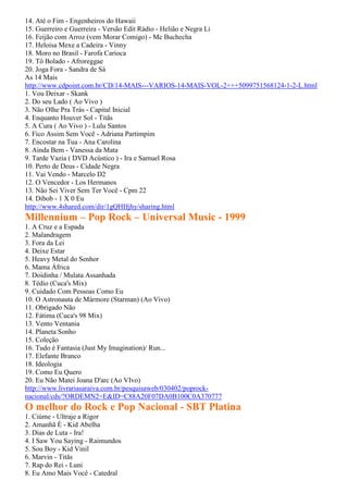 14. Até o Fim - Engenheiros do Hawaii
15. Guerreiro e Guerreira - Versão Edit Rádio - Helião e Negra Li
16. Feijão com Arroz (vem Morar Comigo) - Mc Buchecha
17. Heloisa Mexe a Cadeira - Vinny
18. Moro no Brasil - Farofa Carioca
19. Tô Bolado - Afroreggae
20. Joga Fora - Sandra de Sá
As 14 Mais
http://www.cdpoint.com.br/CD/14-MAIS---VARIOS-14-MAIS-VOL-2+++5099751568124-1-2-L.html
1. Vou Deixar - Skank
2. Do seu Lado ( Ao Vivo )
3. Não Olhe Pra Trás - Capital Inicial
4. Enquanto Houver Sol - Titãs
5. A Cura ( Ao Vivo ) - Lulu Santos
6. Fico Assim Sem Você - Adriana Partimpim
7. Encostar na Tua - Ana Carolina
8. Ainda Bem - Vanessa da Mata
9. Tarde Vazia ( DVD Acústico ) - Ira e Samuel Rosa
10. Perto de Deus - Cidade Negra
11. Vai Vendo - Marcelo D2
12. O Vencedor - Los Hermanos
13. Não Sei Viver Sem Ter Você - Cpm 22
14. Dibob - 1 X 0 Eu
http://www.4shared.com/dir/1gQHHjhy/sharing.html
Millennium – Pop Rock – Universal Music - 1999
1. A Cruz e a Espada
2. Malandragem
3. Fora da Lei
4. Deixe Estar
5. Heavy Metal do Senhor
6. Mama África
7. Doidinha / Mulata Assanhada
8. Tédio (Cuca's Mix)
9. Cuidado Com Pessoas Como Eu
10. O Astronauta de Mármore (Starman) (Ao Vivo)
11. Obrigado Não
12. Fátima (Cuca's 98 Mix)
13. Vento Ventania
14. Planeta Sonho
15. Coleção
16. Tudo é Fantasia (Just My Imagination)/ Run...
17. Elefante Branco
18. Ideologia
19. Como Eu Quero
20. Eu Não Matei Joana D'arc (Ao VIvo)
http://www.livrariasaraiva.com.br/pesquisaweb/030402/poprock-
nacional/cds/?ORDEMN2=E&ID=C88A20F07DA0B100C0A370777
O melhor do Rock e Pop Nacional - SBT Platina
1. Ciúme - Ultraje a Rigor
2. Amanhã É - Kid Abelha
3. Dias de Luta - Ira!
4. I Saw You Saying - Raimundos
5. Sou Boy - Kid Vinil
6. Marvin - Titãs
7. Rap do Rei - Luni
8. Eu Amo Mais Você - Catedral
 