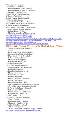 9. Pânico em Sp - Inocentes
10. Tudo Azul - Lulu Santos
11. Perdidos na Selva - Barão Vermelho
12. Doublé de Corpo - Heróis da Resistência
1. Beleza Pura - A Cor do Som
2. Deixa Chover - Guilherme Arantes
3. Flores em Você - Ira!
4. Maria Fumaça - Banda Black Rio
5. Catedral - Zélia Duncan
6. Faze o Que? - Pedro Luis e a Parede
7. Só Pro Meu Prazer - Heróis da Resistência
8. Transas de Amor - Marina Lima
9. Eu Também Quero Beijar - Pepeu Gomes
10. Assim Assado - Secos & Molhados
11. Noite do Prazer - Brylho
12. Música Serve Pra Isso - Mulheres Negras
http://depositfiles.com/pt/files/7544415
http://depositfiles.com/pt/files/8007832
http://www.4shared.com/file/ymqlfsMG/CD_O_Melhor_POP-ROCK_Nacional_.htm
http://www.4shared.com/file/PrrO_iQk/Coletanea_BrRock___Pop_Rock__2.htm
http://rapidshare.com/files/51822466/PRNBr.rar
http://www.4shared.com/file/DwgXIti2/Pop_Rock_Brasil_2002.htm
2009 - Série “Super 3” – Geração Rock & Pop – Warner
 1. Sangue Latino - Secos & Molhados
 2. A Feira
 3. Eu Só Penso em Te Ajudar - Mutantes
 4. Canção da Meia Noite - Almôndegas
 5. Flores Astrais - Secos & Molhados
 6. O Rapé - Joelho de Porco
 7. Mal o Sol - Moto Perpétuo
 8. Hoje Ainda É Dia de Rock
 9. Aulado no Coqueiro
 10. O Vira - Secos & Molhados
 11. América do Sul - Ney Matogrosso
 1. Inútil - Ultraje a Rigor
 2. Kátia Flávia, a Godiva do Irajá
 3. Manoel - Ed Motta
 4. Noite do Prazer - Brylho
 5. Sou Boy - Magazine
 6. Contato - Heróis da Resistência
 7. Fixação - Kid Abelha
 8. Envelheço na Cidade - IRA!
 9. Nós Vamos Invadir Sua Praia - Ultraje a Rigor
 10. Ó Pro Meu Prazer - Heróis da Resistência
 1. O Pão da Minha Prima - Raimundos
 2. Lado B Lado a - O Rappa
 3. Quando o Sol Se For - Detonautas
 4. O Segundo Sol ? Nando Reis
 5. Sem Resposta - Luka
 6. Vira-vira - Mamonas Assassinas
 7. Tchau - Catedral
 8. Pescador de Ilusões - O Rappa
 9. Manguebit - Mundo Livre S/A
 10. Oba - Pedro Luis e a Parede
 11. All Star - Nando Reis
 12. Minha Mente Ainda É a Mesma - Edgar Scandurra
http://www.4shared.com/dir/1gQHHjhy/sharing.html
 