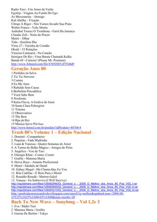 Radio Taxi - Um Amor de Verão
Egotrip - Viagem Ao Fundo Do Ego
As Mercenarias – Inimigo
Kid Abelha – Fixação
Ultraje A Rigor - Nós Vamos Invadir Sua Praia
Walter Franco - Vela Aberta
Asdrubal Trouxe O Trombone - Farol Da Jamaica
Claudio Zoli - Noite do Prazer
Metrô – Olhar
Titãs - Sonifera Ilha
Vírus 27 - Varinha de Condão
Okotô - 33 Rotações
Vinicius Cantuaria - Na Canção
Inimigos Do Rei - Uma Barata Chamada Kafka
Banda 69 - Carteiro! (Please Mr. Postman)
http://www.4shared.com/file/47692885/d7f7d4d9
Geração Anos 80
1 Perdidos na Selva
2 Tic Tic Nervoso
3 Comeu
4 Eu Me Amo
5 Rebelde Sem Causa
6 Borboleta Psicodélica
7 Você Sabe Bem
8 Nosferatu
9 Katia Flavia, A Godiva do Iraxá
10 Santa Clara Poltergeist
11 Trauma
12 Observatório
13 The Best
14 Rpa do Rei
15 Música Serve Prá Isso
http://www.bemol.com.br/produto?idProduto=44768-4
Trash 80’s Volume 1 – Edição Nacional
1. Dominó - Companheiro
2. Paquitas - Fada Madrinha
3. Luan & Vanessa - Quatro Semanas de Amor
4. A Turma do Balão Mágico - Amigos do Peito
5. Angélica - Vou de Taxi
6. Ghengis Khan - Comer, Comer
7. Grafite - Mamma Maria
8. Herva Doce - Amante Profissional
9. Metrô - Sândalo de Dandi
10. Sidney Magal - Me Chama Que Eu Vou
11. Rita Cadillac - É Bom Para o Moral
12. Ronaldo Resedé - Marron Galcê
13. Vanusa - Eu Sobrevivo (I Will Survive)
http://rapidshare.com/files/126062946/Dj_Gordoid_o_-_2008_O_Melhor_dos_Anos_80_Pop_VOL.I.rar
http://rapidshare.com/files/126062900/Dj_Gordoid_o_-_2008_O_Melhor_dos_Anos_80_Pop_VOL.II.rar
http://rapidshare.com/files/126063210/Dj_Gordoid_o_-_2008_O_Melhor_dos_Anos_80_Pop_VOL.III.rar
http://gordoidaomusicandvideo.blogspot.com/search?q=melhor&updated-max=2008-08-
23T22%3A53%3A00-03%3A00&max-results=20
Back To New Wave – Sonybmg – Vol 1,2e 3
1. Eva / Rádio Taxi
2. Mamma Maria / Grafite
3. Garota De Berlim / Tokyo
 