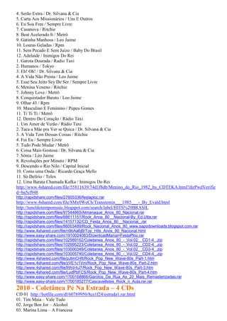 4. Serão Extra / Dr. Silvana & Cia
5. Carta Aos Missionários / Uns E Outros
6. Eu Sou Free / Sempre Livre
7. Casanova / Ritchie
8. Beat Acelerado Ii / Metrô
9. Gatinha Manhosa / Leo Jaime
10. Louras Geladas / Rpm
11. Sem Pecado E Sem Juízo / Baby Do Brasil
12. Adelaide / Inimigos Do Rei
1. Garota Dourada / Radio Taxi
2. Humanos / Tokyo
3. Eh! Oh! / Dr. Silvana & Cia
4. A Vida Não Presta / Leo Jaime
5. Esse Seu Jeito Sey De Ser / Sempre Livre
6. Menina Veneno / Ritchie
7. Johnny Love / Metrô
8. Conquistador Barato / Leo Jaime
9. Olhar 43 / Rpm
10. Masculino E Feminino / Pepeu Gomes
11. Ti Ti Ti / Metrô
12. Dentro Do Coração / Rádio Táxi
1. Um Amor de Verão / Rádio Taxi
2. Taca a Mãe pra Ver se Quica / Dr. Silvana & Cia
3. A Vida Tem Dessas Coisas / Ritchie
4. Fui Eu / Sempre Livre
5. Tudo Pode Mudar / Metrô
6. Coisa Mais Gostosa / Dr. Silvana & Cia
7. Sônia / Léo Jaime
8. Revoluções por Minuto / RPM
9. Descendo o Rio Nilo / Capital Inicial
10. Como uma Onda / Ricardo Graça Mello
11. Só Delírio / Telex
12. Uma Barata Chamada Kafka / Inimigos Do Rei
http://www.4shared.com/file/55811639/74d1f8db/Menino_do_Rio_1982_by_CDTEKA.html?dirPwdVerifie
d=ba5cf948
http://rapidshare.com/files/27605336/festaploc.rar
http://www.4shared.com/file/8Mx0WeCh/Transremix___1985___-_By_Evald.html
http://tuneldotempomusic.blogspot.com/search/label/HITS%20BRASIL
http://rapidshare.com/files/97544865/Almanaque_Anos_80_Nacional.rar
http://rapidshare.com/files/68611151/Rock_Anos_80__Nacional-By_Ed.Utta.rar
http://rapidshare.com/files/14157132/CD_Festa_Anos_80__Nacional_.rar
http://rapidshare.com/files/86003489/Rock_Nacional_Anos_80_www.sapodownloads.blogspot.com.rar
http://www.4shared.com/file/n9bAa6jB/Top_Hits_Anos_80_Nacional.html
http://www.easy-share.com/1910024083/DownloadMania+FestaPloc.rar
http://rapidshare.com/files/102989162/Coletanea_Anos_80_-_Vol.02__CD1-4_.zip
http://rapidshare.com/files/102995223/Coletanea_Anos_80_-_Vol.02__CD2-4_.zip
http://rapidshare.com/files/103000349/Coletanea_Anos_80_-_Vol.02__CD3-4_.zip
http://rapidshare.com/files/103005740/Coletanea_Anos_80_-_Vol.02__CD4-4_.zip
http://www.4shared.com/file/pJtmCHft/Rock_Pop_New_Wave-80s_Part-1.htm
http://www.4shared.com/file/zVE1c1Vm/Rock_Pop_New_Wave-80s_Part-2.htm
http://www.4shared.com/file/liWd-hJ7/Rock_Pop_New_Wave-80s_Part-3.htm
http://www.4shared.com/file/LudPbFCS/Rock_Pop_New_Wave-80s_Part-4.htm
http://www.easy-share.com/1700168866/Garotos_Da_Rua_As_20_Mais_Remasterizadas.rar
http://www.easy-share.com/1700185277/Cascavelletes_Rock_n_Aula.rar.rar
2010 - Coletânea Pé Na Estrada – 4 CDs
CD 01 http://hotfile.com/dl/60789950/8ce1f24/estrada1.rar.html
01. Tim Maia – Vale Tudo
02. Jorge Ben Jor – Alcohol
03. Marina Lima – A Francesa
 