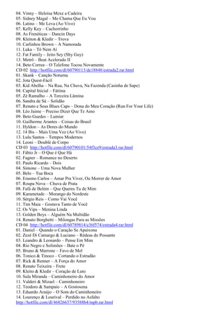 04. Vinny – Heloísa Mexe a Cadeira
05. Sidney Magal – Me Chama Que Eu Vou
06. Latino – Me Leva (Ao Vivo)
07. Kelly Key – Cachorrinho
08. As Frenéticas – Dancin Days
09. Kleiton & Kledir – Trova
10. Carlinhos Brown – A Namorada
11. Luka – Tô Nem Aí
12. Fat Family – Jeito Sey (Shy Guy)
13. Metrô – Beat Acelerado II
14. Beto Correa – O Telefone Tocou Novamente
CD 02 http://hotfile.com/dl/60790113/de18848/estrada2.rar.html
01. Skank – Canção Noturna
02. Jota Quest-Fácil
03. Kid Abelha – Na Rua, Na Chuva, Na Fazenda (Casinha de Sape)
04. Capital Inicial – Fátima
05. Zé Ramalho – A Terceira Lâmina
06. Sandra de Sá – Solidão
07. Renato e Seus Blues Caps – Dona do Meu Coração (Run For Your Life)
08. Léo Jaime – Preciso Dizer Que Te Amo
09. Beto Guedes – Lumiar
10. Guilherme Arantes – Coisas do Brasil
11. Hyldon – As Dores do Mundo
12. 14 Bis – Mais Uma Vez (Ao Vivo)
13. Lulu Santos – Tempos Modernos
14. Leoni – Doublé de Corpo
CD 03 http://hotfile.com/dl/60790101/54f3ce9/estrada3.rar.html
01. Fábio Jr – O Que é Que Há
02. Fagner – Romance no Deserto
03. Paulo Ricardo – Dois
04. Simone – Uma Nova Mulher
05. Belo – Tua Boca
06. Erasmo Carlos – Amar Pra Viver, Ou Morrer de Amor
07. Roupa Nova – Chuva de Prata
08. Fafá de Belém – Que Queres Tu de Mim
09. Karametade – Morango do Nordeste
10. Sérgio Reis – Como Vai Você
11. Tim Maia – Gostava Tanto de Você
12. Os Vips – Menina Linda
13. Golden Boys – Alguém Na Multidão
14. Renato Borghetti – Milongas Para as Missões
CD 04 http://hotfile.com/dl/60789814/e36f574/estrada4.rar.html
01. Daniel – Quando o Caração Se Apaixona
02. Zezé Di Camargo & Luciano – Rédeas do Possante
03. Leandro & Leonardo – Pense Em Mim
04. Rio Negro e Solimões – Bate o Pé
05. Bruno & Marrone – Favo de Mel
06. Tonico & Tinoco – Cortando o Estradão
07. Rick & Renner – A Força do Amor
08. Renato Teixeira – Frete
09. Kleito & Kledir – Coração de Luto
10. Sula Miranda – Caminhoneiro do Amor
11. Valderi & Mizael – Caminhoneiro
12. Teodoro & Sampaio – A Gostosona
13. Eduardo Araújo – O Som do Caminhoneiro
14. Lourenço & Lourival – Perdido no Asfalto
http://hotfile.com/dl/46826637/93588b4/mpb.rar.html
 