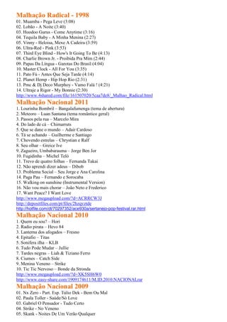 Malhação Radical - 1998
01. Muamba - Pega Leve (3:08)
02. Lobão - A Noite (3:40)
03. Hoodoo Gurus - Come Anytime (3:16)
04. Tequila Baby - A Minha Menina (2:27)
05. Vinny - Heloisa, Mexe A Cadeira (3:59)
06. Ultra-Red - Pink (3:53)
07. Third Eye Blind - How's It Going To Be (4:13)
08. Charlie Brown Jr. - Proibida Pra Mim (2:44)
09. Papas Da Língua - Garotas Do Brasil (4:04)
10. Master Clock - All For You (3:35)
11. Pato Fú - Antes Que Seja Tarde (4:14)
12. Planet Hemp - Hip Hop Rio (2:31)
13. Pmc & Dj Deco Murphoy - Vamo Falá ! (4:21)
14. Ultraje a Rigor - My Bonnie (2:30)
http://www.4shared.com/file/161507020/5caa7de8/_Malhao_Radical.html
Malhação Nacional 2011
1. Lourinha Bombril – Bangalafumenga (tema de abertura)
2. Meteoro – Luan Santana (tema romântico geral)
3. Passos pela rua – Marcelo Mira
4. Do lado de cá – Chimarruts
5. Que se dane o mundo – Adair Cardoso
6. Tá se achando – Guilherme e Santiago
7. Chovendo estrelas – Chrystian e Ralf
8. Seu olhar – Greice Ive
9. Zagueiro, Umbabarauma – Jorge Ben Jor
10. Fugidinha – Michel Teló
11. Trevo de quatro folhas – Fernanda Takai
12. Não aprendi dizer adeus – Dibob
13. Problema Social – Seu Jorge e Ana Carolina
14. Paga Pau – Fernando e Sorocaba
15. Walking on sunshine (Instrumental Version)
16. Não vou mais chorar – João Neto e Frederico
17. Want Peace? I Want Love
http://www.megaupload.com/?d=ACRRCW3J
http://depositfiles.com/pt/files/2hzqvztde
http://hotfile.com/dl/70297352/ace930a/sertanejo-pop-festival.rar.html
Malhação Nacional 2010
1. Quem eu sou? – Hori
2. Radio pirata – Hevo 84
3. Lanterna dos afogados – Fresno
4. Epitafio – Titas
5. Sonifera ilha – KLB
6. Tudo Pode Mudar – Jullie
7. Tardes negras – Liah & Tiziano Ferro
8. Ciumes – Catch Side
9. Menina Veneno – Strike
10. Tic Tic Nervoso – Bonde da Stronda
http://www.megaupload.com/?d=XK5SH6W0
http://www.easy-share.com/1909174611/M.ID.2010.NACIONALrar
Malhação Nacional 2009
01. Nx Zero - Part. Esp. Túlio Dek - Bem Ou Mal
02. Paula Toller - Saúde/Só Love
03. Gabriel O Pensador - Tudo Certo
04. Strike - No Veneno
05. Skank - Noites De Um Verão Qualquer
 
