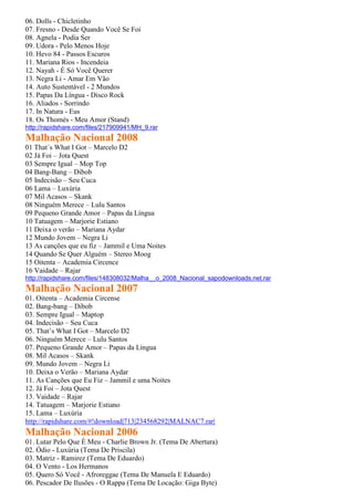 06. Dolls - Chicletinho
07. Fresno - Desde Quando Você Se Foi
08. Agnela - Podia Ser
09. Udora - Pelo Menos Hoje
10. Hevo 84 - Passos Escuros
11. Mariana Rios - Incendeia
12. Nayah - É Só Você Querer
13. Negra Li - Amar Em Vão
14. Auto Sustentável - 2 Mundos
15. Papas Da Língua - Disco Rock
16. Aliados - Sorrindo
17. In Natura - Eus
18. Os Thomés - Meu Amor (Stand)
http://rapidshare.com/files/217909941/MH_9.rar
Malhação Nacional 2008
01 That´s What I Got – Marcelo D2
02 Já Foi – Jota Quest
03 Sempre Igual – Mop Top
04 Bang-Bang – Dibob
05 Indecisão – Seu Cuca
06 Lama – Luxúria
07 Mil Acasos – Skank
08 Ninguém Merece – Lulu Santos
09 Pequeno Grande Amor – Papas da Língua
10 Tatuagem – Marjorie Estiano
11 Deixa o verão – Mariana Aydar
12 Mundo Jovem – Negra Li
13 As canções que eu fiz – Jammil e Uma Noites
14 Quando Se Quer Alguém – Stereo Moog
15 Oitenta – Academia Circence
16 Vaidade – Rajar
http://rapidshare.com/files/148308032/Malha__o_2008_Nacional_sapodownloads.net.rar
Malhação Nacional 2007
01. Oitenta – Academia Circense
02. Bang-bang – Dibob
03. Sempre Igual – Maptop
04. Indecisão – Seu Cuca
05. That’s What I Got – Marcelo D2
06. Ninguém Merece – Lulu Santos
07. Pequeno Grande Amor – Papas da Língua
08. Mil Acasos – Skank
09. Mundo Jovem – Negra Li
10. Deixa o Verão – Mariana Aydar
11. As Canções que Eu Fiz – Jammil e uma Noites
12. Já Foi – Jota Quest
13. Vaidade – Rajar
14. Tatuagem – Marjorie Estiano
15. Lama – Luxúria
http://rapidshare.com/#!download|713|234568292|MALNAC7.rar|
Malhação Nacional 2006
01. Lutar Pelo Que É Meu - Charlie Brown Jr. (Tema De Abertura)
02. Ódio - Luxúria (Tema De Priscila)
03. Matriz - Ramirez (Tema De Eduardo)
04. O Vento - Los Hermanos
05. Quero Só Você - Afroreggae (Tema De Manuela E Eduardo)
06. Pescador De Ilusões - O Rappa (Tema De Locação: Giga Byte)
 