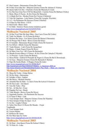 07. Dia Comum - Detonautas (Tema De Cauã)
08. O Que Tiver Que Ser - Marjorie Estiano (Tema De Adriano E Vitória)
09. Quem Sabe Um Dia - Charlotte (Tema De Manuela E Cauã)
10. Eu Não Sou Uma Flor (I´M Not Beautiful) - Camila (Tema De Bárbara E Kiko)
11. Beijo, Blues E Poesia - K-Sis (Tema De Manuela)
12. A Idade Do Céu - Moska (Tema De Cleyton E Roberta)
13. Vale De Lágrimas - Lulu Santos (Tema De Locação: Piscinão)
14. A 2 - Os Paralamas Do Sucesso (Tema E Rachel)
15. O Que Eu Não Disse - Z.D.S.
16. Real Gold - Black Alien
17. Cê Sabe - Gustavo Nunes (tema romântico geral)
http://www.megaupload.com/?d=K5OT2Y6U
Malhação Nacional 2005
01. Já Que Você Não Me Quer Mais - Seu Cuca (Tema De Urubu)
02. Tudo Vai Mudar - Us 4 (Tema De Kiko)
03. História De Amor - Léo Jaime (Tema De Betina E Bernardo)
04. Só Porque Não É Bom - Brava (Tema De Kitty)
05. O Amanhã - Detonautas Roque Clube (Tema De Gustavo)
06. Foi Difícil - Dibob (Tema De Marcão)
07. Tarde Demais - Liah (Tema De Jacqueline)
08. Régia - Cidade Negra (Tema De Rico)
09. Só Mais Uma Vez - B5 (Tema De Bernardo)
10. Mundo Escuro (Barco A Vênus) - K-Sis (Tema De Cabeção E Myiuki)
11. Te Procuro - Leela (Tema De Betina)
12. Deixa Rolar - Gabriel O Pensador & Negra Li (Tema De Bel E Download)
13. So Easy - Marjorie Estiano (Tema De Bernardo E Betina)
14. Papo De Surdo-Mudo - O Rappa (Tema De João)
http://www.megaupload.com/?d=JHXK2KZ7
http://rapidshare.com/files/180553277/Malha__o_Nacional_2005.rar
http://www.4shared.com/file/q9zbdb9p/Acstico_Pop_Rock_-_Reao_em_Cad.htm
Malhação Nacional 2004
01. Musa Do Verão - Felipe Dylon
02. Só Por Hoje - Detonautas
03. Solidão A Dois - Sukhoi
04. Me Deixa - Michele Ornelas
05. Amanhã Não Se Sabe - Ls Jack (Tema De Letícia E Gustavo)
06. Do Seu Lado - Jota Quest
07. Teto De Vidro - Pitty
08. Sei... Já Não Sei - Crase
09. Pegadas Na Lua - Skank
10. Todo Mundo - Brava (Tema De Drica)
11. Seguindo Estrelas - Os Paralamas Do Sucesso
12. O Amor É Mais - Liah
13. Você Sempre Será - Marjorie Estiano (Tema De Natasha)
14. Nem Sempre O Que Se Quer - Us.4
15. Eu Sei - Legião Urbana
16. Sobre Nós Dois E O Resto Do Mundo – Frejat
Vagabanda
01. Você Sempre Será
02. Versos Mudos
03. Reflexos Do Amor
04. Por Mais Que Eu Tente
http://www.megaupload.com/?d=XN5EU8UW
Malhação Nacional 2003
01. Só Hoje - Jota Quest (Tema De Solene E Beto)
02. Tô Nem Aí - Luka
 