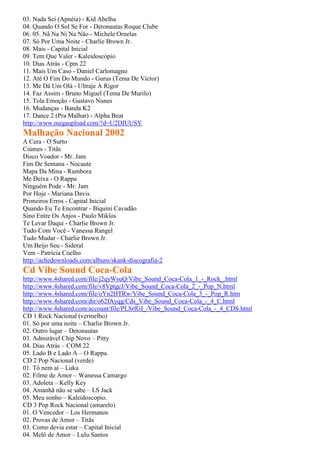 03. Nada Sei (Apnéia) - Kid Abelha
04. Quando O Sol Se For - Detonautas Roque Clube
06. 05. Nâ Na Ni Na Não - Michele Ornelas
07. Só Por Uma Noite - Charlie Brown Jr.
08. Mais - Capital Inicial
09. Tem Que Valer - Kaleidoscópio
10. Dias Atrás - Cpm 22
11. Mais Um Caso - Daniel Carlomagno
12. Até O Fim Do Mundo - Gurus (Tema De Victor)
13. Me Dá Um Olá - Ultraje A Rigor
14. Faz Assim - Bruno Miguel (Tema De Murilo)
15. Tola Emoção - Gustavo Nunes
16. Mudanças - Banda K2
17. Dance 2 (Pra Malhar) - Alpha Beat
http://www.megaupload.com/?d=U2DIUUSY
Malhação Nacional 2002
A Cera - O Surto
Ciúmes - Titãs
Disco Voador - Mr. Jam
Fim De Semana - Nocaute
Mapa Da Mina - Rumbora
Me Deixa - O Rappa
Ninguém Pode - Mr. Jam
Por Hoje - Mariana Davis
Primeiros Erros - Capital Inicial
Quando Eu Te Encontrar - Biquini Cavadão
Sino Entre Os Anjos - Paulo Miklos
Te Levar Daqui - Charlie Brown Jr.
Tudo Com Você - Vanessa Rangel
Tudo Mudar - Charlie Brown Jr.
Um Beijo Seu - Sideral
Vem - Patrícia Coelho
http://achedownloads.com/albuns/skank-discografia-2
Cd Vibe Sound Coca-Cola
http://www.4shared.com/file/j2qyWsuQ/Vibe_Sound_Coca-Cola_1_-_Rock_.html
http://www.4shared.com/file/v8VptgcJ/Vibe_Sound_Coca-Cola_2_-_Pop_N.html
http://www.4shared.com/file/oYn2HTRw/Vibe_Sound_Coca-Cola_3_-_Pop_R.htm
http://www.4shared.com/dir/o62fAyqg/Cds_Vibe_Sound_Coca-Cola_-_4_C.html
http://www.4shared.com/account/file/PLSrfGI_/Vibe_Sound_Coca-Cola_-_4_CDS.html
CD 1 Rock Nacional (vermelho)
01. Só por uma noite – Charlie Brown Jr.
02. Outro lugar – Detonautas
03. Admirável Chip Novo – Pitty
04. Dias Atrás – COM 22
05. Lado B e Lado A – O Rappa.
CD 2 Pop Nacional (verde)
01. Tô nem aí – Luka
02. Filme de Amor – Wanessa Camargo
03. Adoleta – Kelly Key
04. Amanhã não se sabe – LS Jack
05. Meu sonho – Kaleidoscopio.
CD 3 Pop Rock Nacional (amarelo)
01. O Vencedor – Los Hermanos
02. Provas de Amor – Titãs
03. Como devia estar – Capital Inicial
04. Melô de Amor – Lulu Santos
 