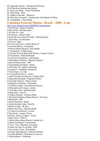 05. Seguindo Estrelas – Paralamas do Sucesso.
CD 4 Pop Rock Internacional (preto)
01. Rock your Body – Justin Timberlake
02. White Flag – Dido
03. Harder to Breathe – Maroon 5
04. Why don’t you and I – Santana feat. Alex Bando f Calling
05. Unstoppable – The Calling
Coletânea Festa da Música - Brasil – 2008 - 4 cds
http://www.4shared.com/dir/IM0IZXaC/sharing.html
1 Puro Êxtase - Barão Vermelho
2 Meu Sonho - Kaleidoscópio
3 Tô Nem Aí - Luka
4 Pra Poucos - Planta E Raiz
5 Sonho De Uma Noite De Verão - Milton Guedes
6 Anna Júlia - Los Hermano
7 Só Você - Bpm
8 O Coro Vai Comê - Charlie Brown Jr
9 Coisa De Maluco - Fincabaute
10 Pintura Intima (Remix) - Kid Abelha
11 Firmamento - Cidade Negra
12 Sozinho (Classic Radio Edit Remix) - Caetano Veloso
13 Unicamente - Deborah Blando
14 Aviso aos Navegantes - Lulu Santos
15 Bem Querer (Remix) - Mauricio Manieri
1 Que Se Chama Amor - SPC
2 Uma Partida de Futebol - Skank
3 2345 Meia 78 - Gabriel o Pensador
4 Conquista - Claudinho e Buchecha
5 Você chegou - Ls Jack
6 Te encontrar de Novo - Vinny
7 cada Um,Cada Um (Remix) - Claudio Zolli
8 Esperando Na janela - Cogumelo Plutão
9 Vermelho (Remix) - Marcia Freire
10 Bagulho no Bumba - Virgulóides
11 Ela Disse Adeus - Paralamas do Sucesso
12 Brincadeira de Criança - molejo
13 Tem Que Valer - Kaleidoscópio
14 Desconfio - Cpm 22
15 Nada a Declarar - Ultraje a Rigor
1 Não Quero Dinheiro (Dance Remix) - Tim maia
2 Mineirinho - SPC
3 Garota Nacional - Skank
4 Antes Que Seja Tarde - Pato Fu
5 Rebola na Boa - Mr Jam
6 Depois da Chuva - Marcelo Bonfá
7 Ls Jack (Cuca Remix) - Ls jack
8 Não Enche - caetano Veloso
9 Heloisa , Mexe a Cadeira - Vinny
10 Dias Atrás - CPM 22
11 Beleza Rara (Dance Remix) - Banda Eva
12 Orora Analfabeta - Exaltasamba
13 Vira - Vira - Mamonas Assassinas
14 Nada Vai Tirar Vc de Mim - SNZ
15 Eu Contra a Noite - Kid Abelha
1 Se Quer saber (Remix) - Mauricio Manieri
2 Loirinha Bombril - Paralamas do Sucesso
3 Velha Infância - Tribalistas
 